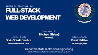FULL-STACK
WEBDEVELOPMENT
S u m m e r Tr a in in g o n
P r e s e n te d b y
Bhukya Shivaji
U19EC153
In te r n a l G u id e
Shri. Golak Santra
Assistant Professor, DECE
E xte r n a l G u id e
David Miller
HRManager,BWS
Departmentof Electronics Engineering
Sardar Vallabhbhai National Institute OfTechnology, Surat
 