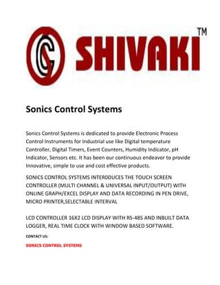 Sonics Control Systems

Sonics Control Systems is dedicated to provide Electronic Process
Control Instruments for Industrial use like Digital temperature
Controller, Digital Timers, Event Counters, Humidity Indicator, pH
Indicator, Sensors etc. It has been our continuous endeavor to provide
Innovative, simple to use and cost effective products.

SONICS CONTROL SYSTEMS INTER0DUCES THE TOUCH SCREEN
CONTROLLER (MULTI CHANNEL & UNIVERSAL INPUT/OUTPUT) WITH
ONLINE GRAPH/EXCEL DISPLAY AND DATA RECORDING IN PEN DRIVE,
MICRO PRINTER,SELECTABLE INTERVAL

LCD CONTROLLER 16X2 LCD DISPLAY WITH RS-485 AND INBUILT DATA
LOGGER, REAL TIME CLOCK WITH WINDOW BASED SOFTWARE.
CONTACT US:

SONICS CONTROL SYSTEMS
 