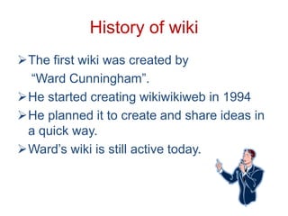 History of wiki
The first wiki was created by
“Ward Cunningham”.
He started creating wikiwikiweb in 1994
He planned it to create and share ideas in
a quick way.
Ward’s wiki is still active today.

 