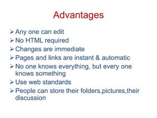 Advantages
 Any one can edit
 No HTML required
 Changes are immediate
 Pages and links are instant & automatic
 No one knows everything, but every one
knows something
 Use web standards
 People can store their folders,pictures,their
discussion

 