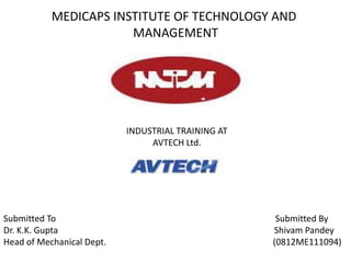 MEDICAPS INSTITUTE OF TECHNOLOGY AND 
MANAGEMENT 
INDUSTRIAL TRAINING AT 
AVTECH Ltd. 
Submitted To Submitted By 
Dr. K.K. Gupta Shivam Pandey 
Head of Mechanical Dept. (0812ME111094) 
 