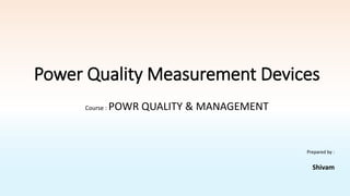 Power Quality Measurement Devices
Prepared by :
Shivam
Course : POWR QUALITY & MANAGEMENT
 