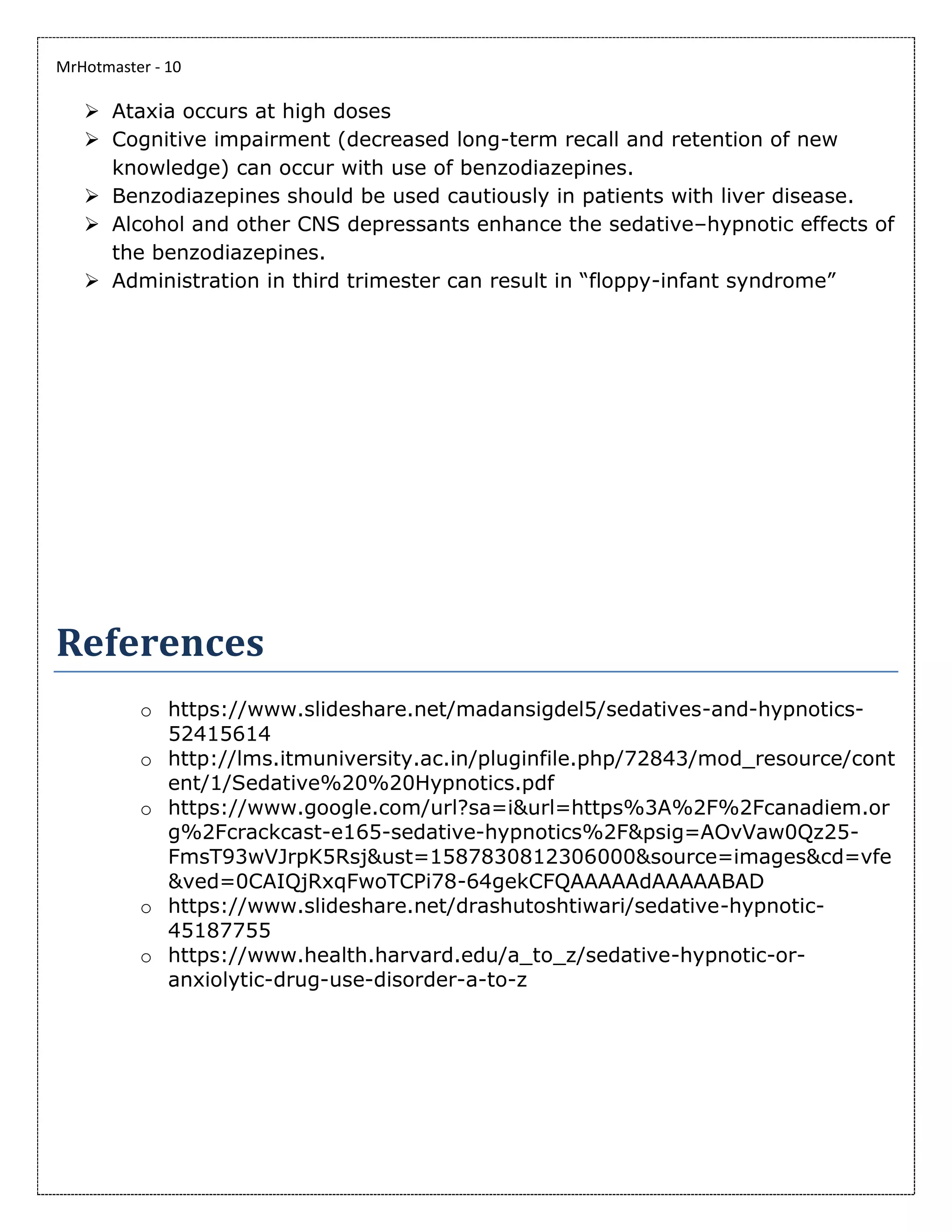 MrHotmaster - 10
➢ Ataxia occurs at high doses
➢ Cognitive impairment (decreased long-term recall and retention of new
knowledge) can occur with use of benzodiazepines.
➢ Benzodiazepines should be used cautiously in patients with liver disease.
➢ Alcohol and other CNS depressants enhance the sedative–hypnotic effects of
the benzodiazepines.
➢ Administration in third trimester can result in “floppy-infant syndrome”
References
o https://www.slideshare.net/madansigdel5/sedatives-and-hypnotics-
52415614
o http://lms.itmuniversity.ac.in/pluginfile.php/72843/mod_resource/cont
ent/1/Sedative%20%20Hypnotics.pdf
o https://www.google.com/url?sa=i&url=https%3A%2F%2Fcanadiem.or
g%2Fcrackcast-e165-sedative-hypnotics%2F&psig=AOvVaw0Qz25-
FmsT93wVJrpK5Rsj&ust=1587830812306000&source=images&cd=vfe
&ved=0CAIQjRxqFwoTCPi78-64gekCFQAAAAAdAAAAABAD
o https://www.slideshare.net/drashutoshtiwari/sedative-hypnotic-
45187755
o https://www.health.harvard.edu/a_to_z/sedative-hypnotic-or-
anxiolytic-drug-use-disorder-a-to-z
 