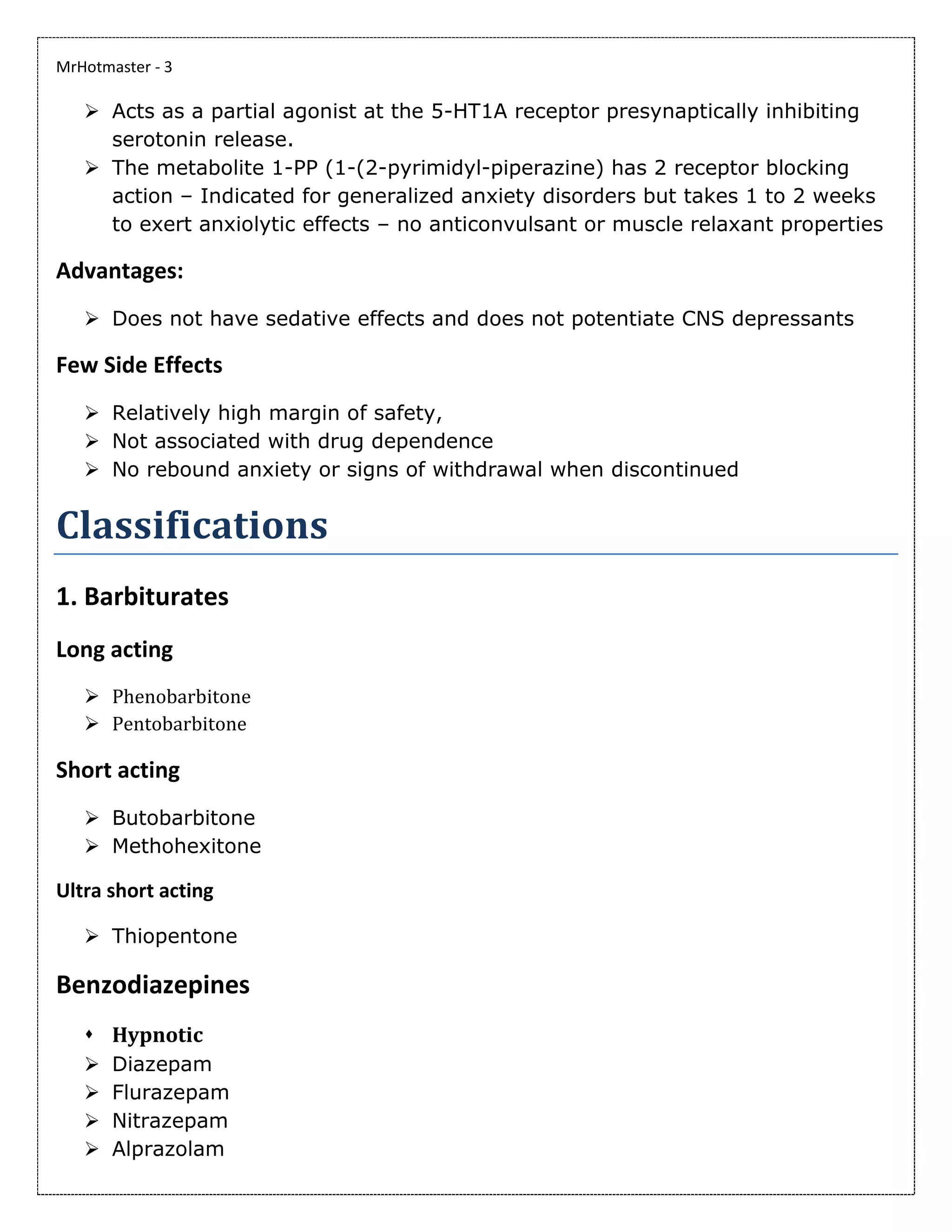 MrHotmaster - 3
➢ Acts as a partial agonist at the 5-HT1A receptor presynaptically inhibiting
serotonin release.
➢ The metabolite 1-PP (1-(2-pyrimidyl-piperazine) has 2 receptor blocking
action – Indicated for generalized anxiety disorders but takes 1 to 2 weeks
to exert anxiolytic effects – no anticonvulsant or muscle relaxant properties
Advantages:
➢ Does not have sedative effects and does not potentiate CNS depressants
Few Side Effects
➢ Relatively high margin of safety,
➢ Not associated with drug dependence
➢ No rebound anxiety or signs of withdrawal when discontinued
Classifications
1. Barbiturates
Long acting
➢ Phenobarbitone
➢ Pentobarbitone
Short acting
➢ Butobarbitone
➢ Methohexitone
Ultra short acting
➢ Thiopentone
Benzodiazepines
⬧ Hypnotic
➢ Diazepam
➢ Flurazepam
➢ Nitrazepam
➢ Alprazolam
 