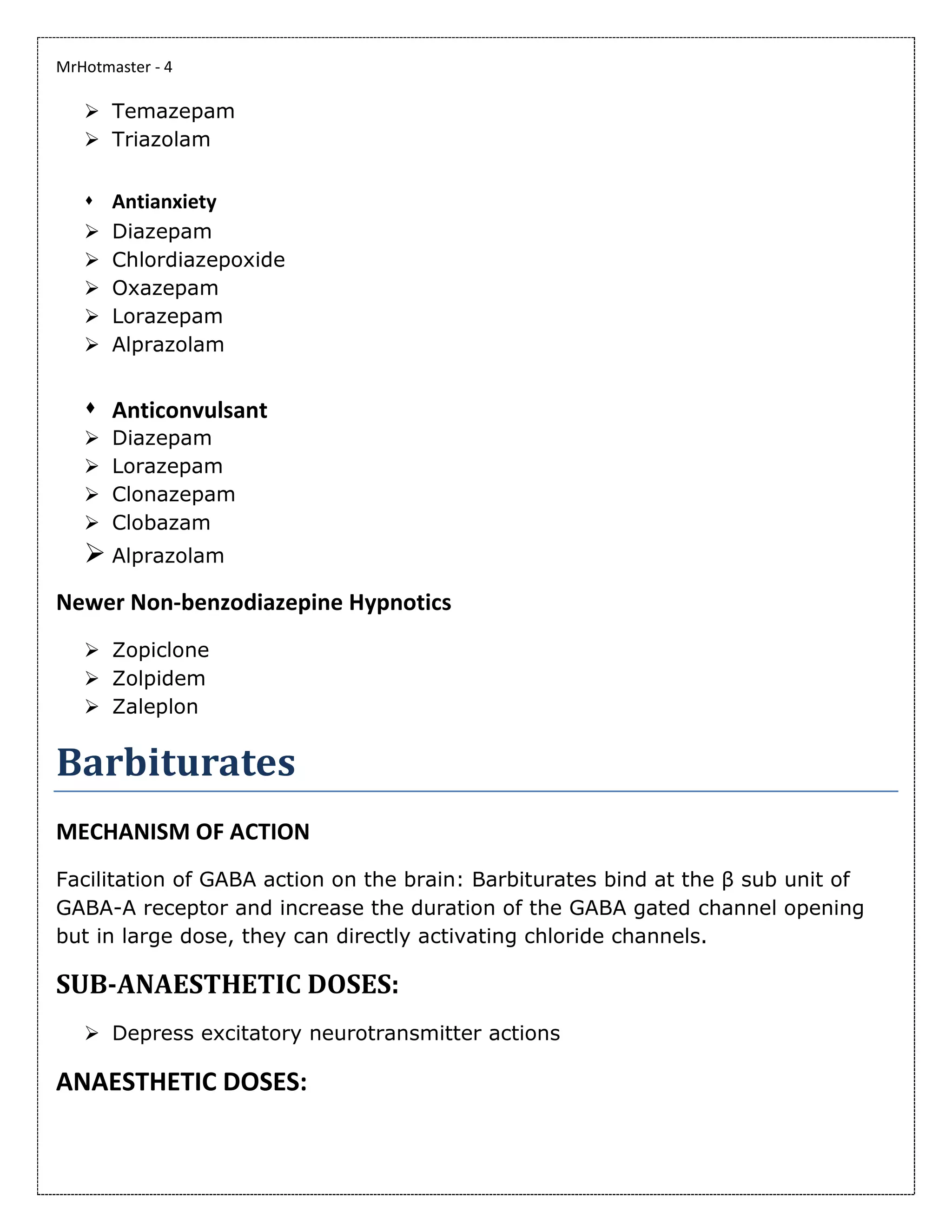 MrHotmaster - 4
➢ Temazepam
➢ Triazolam
⬧ Antianxiety
➢ Diazepam
➢ Chlordiazepoxide
➢ Oxazepam
➢ Lorazepam
➢ Alprazolam
⬧ Anticonvulsant
➢ Diazepam
➢ Lorazepam
➢ Clonazepam
➢ Clobazam
➢ Alprazolam
Newer Non-benzodiazepine Hypnotics
➢ Zopiclone
➢ Zolpidem
➢ Zaleplon
Barbiturates
MECHANISM OF ACTION
Facilitation of GABA action on the brain: Barbiturates bind at the β sub unit of
GABA-A receptor and increase the duration of the GABA gated channel opening
but in large dose, they can directly activating chloride channels.
SUB-ANAESTHETIC DOSES:
➢ Depress excitatory neurotransmitter actions
ANAESTHETIC DOSES:
 