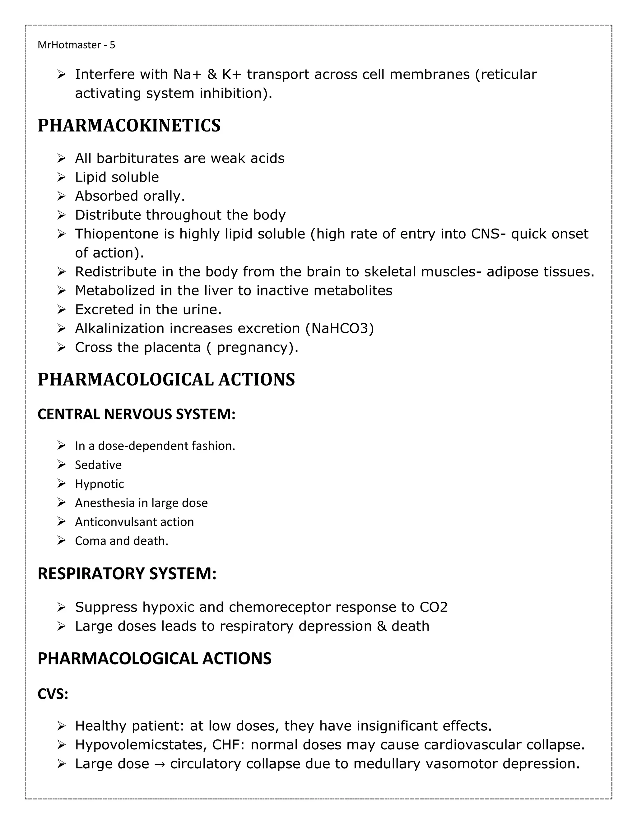 MrHotmaster - 5
➢ Interfere with Na+ & K+ transport across cell membranes (reticular
activating system inhibition).
PHARMACOKINETICS
➢ All barbiturates are weak acids
➢ Lipid soluble
➢ Absorbed orally.
➢ Distribute throughout the body
➢ Thiopentone is highly lipid soluble (high rate of entry into CNS- quick onset
of action).
➢ Redistribute in the body from the brain to skeletal muscles- adipose tissues.
➢ Metabolized in the liver to inactive metabolites
➢ Excreted in the urine.
➢ Alkalinization increases excretion (NaHCO3)
➢ Cross the placenta ( pregnancy).
PHARMACOLOGICAL ACTIONS
CENTRAL NERVOUS SYSTEM:
➢ In a dose-dependent fashion.
➢ Sedative
➢ Hypnotic
➢ Anesthesia in large dose
➢ Anticonvulsant action
➢ Coma and death.
RESPIRATORY SYSTEM:
➢ Suppress hypoxic and chemoreceptor response to CO2
➢ Large doses leads to respiratory depression & death
PHARMACOLOGICAL ACTIONS
CVS:
➢ Healthy patient: at low doses, they have insignificant effects.
➢ Hypovolemicstates, CHF: normal doses may cause cardiovascular collapse.
➢ Large dose → circulatory collapse due to medullary vasomotor depression.
 