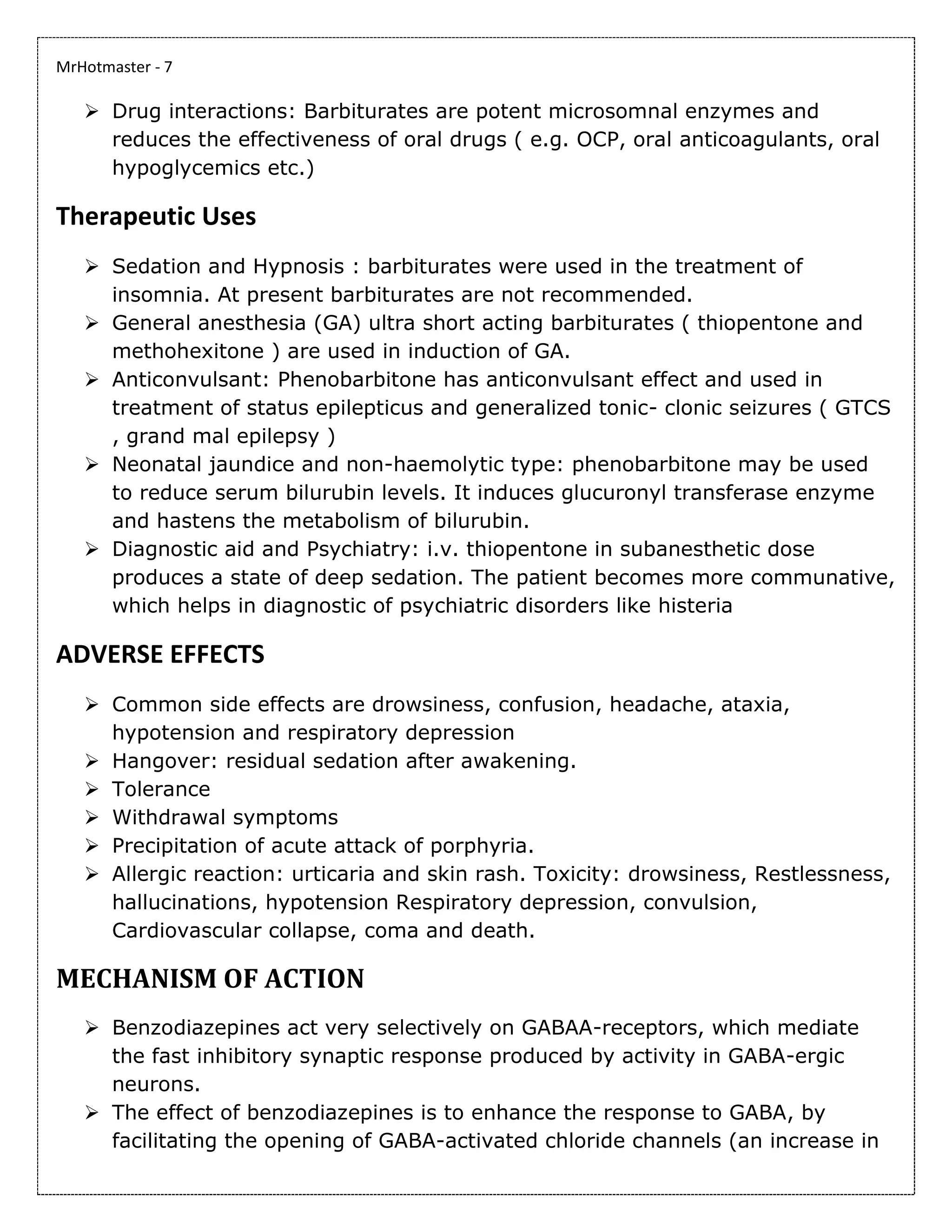 MrHotmaster - 7
➢ Drug interactions: Barbiturates are potent microsomnal enzymes and
reduces the effectiveness of oral drugs ( e.g. OCP, oral anticoagulants, oral
hypoglycemics etc.)
Therapeutic Uses
➢ Sedation and Hypnosis : barbiturates were used in the treatment of
insomnia. At present barbiturates are not recommended.
➢ General anesthesia (GA) ultra short acting barbiturates ( thiopentone and
methohexitone ) are used in induction of GA.
➢ Anticonvulsant: Phenobarbitone has anticonvulsant effect and used in
treatment of status epilepticus and generalized tonic- clonic seizures ( GTCS
, grand mal epilepsy )
➢ Neonatal jaundice and non-haemolytic type: phenobarbitone may be used
to reduce serum bilurubin levels. It induces glucuronyl transferase enzyme
and hastens the metabolism of bilurubin.
➢ Diagnostic aid and Psychiatry: i.v. thiopentone in subanesthetic dose
produces a state of deep sedation. The patient becomes more communative,
which helps in diagnostic of psychiatric disorders like histeria
ADVERSE EFFECTS
➢ Common side effects are drowsiness, confusion, headache, ataxia,
hypotension and respiratory depression
➢ Hangover: residual sedation after awakening.
➢ Tolerance
➢ Withdrawal symptoms
➢ Precipitation of acute attack of porphyria.
➢ Allergic reaction: urticaria and skin rash. Toxicity: drowsiness, Restlessness,
hallucinations, hypotension Respiratory depression, convulsion,
Cardiovascular collapse, coma and death.
MECHANISM OF ACTION
➢ Benzodiazepines act very selectively on GABAA-receptors, which mediate
the fast inhibitory synaptic response produced by activity in GABA-ergic
neurons.
➢ The effect of benzodiazepines is to enhance the response to GABA, by
facilitating the opening of GABA-activated chloride channels (an increase in
 