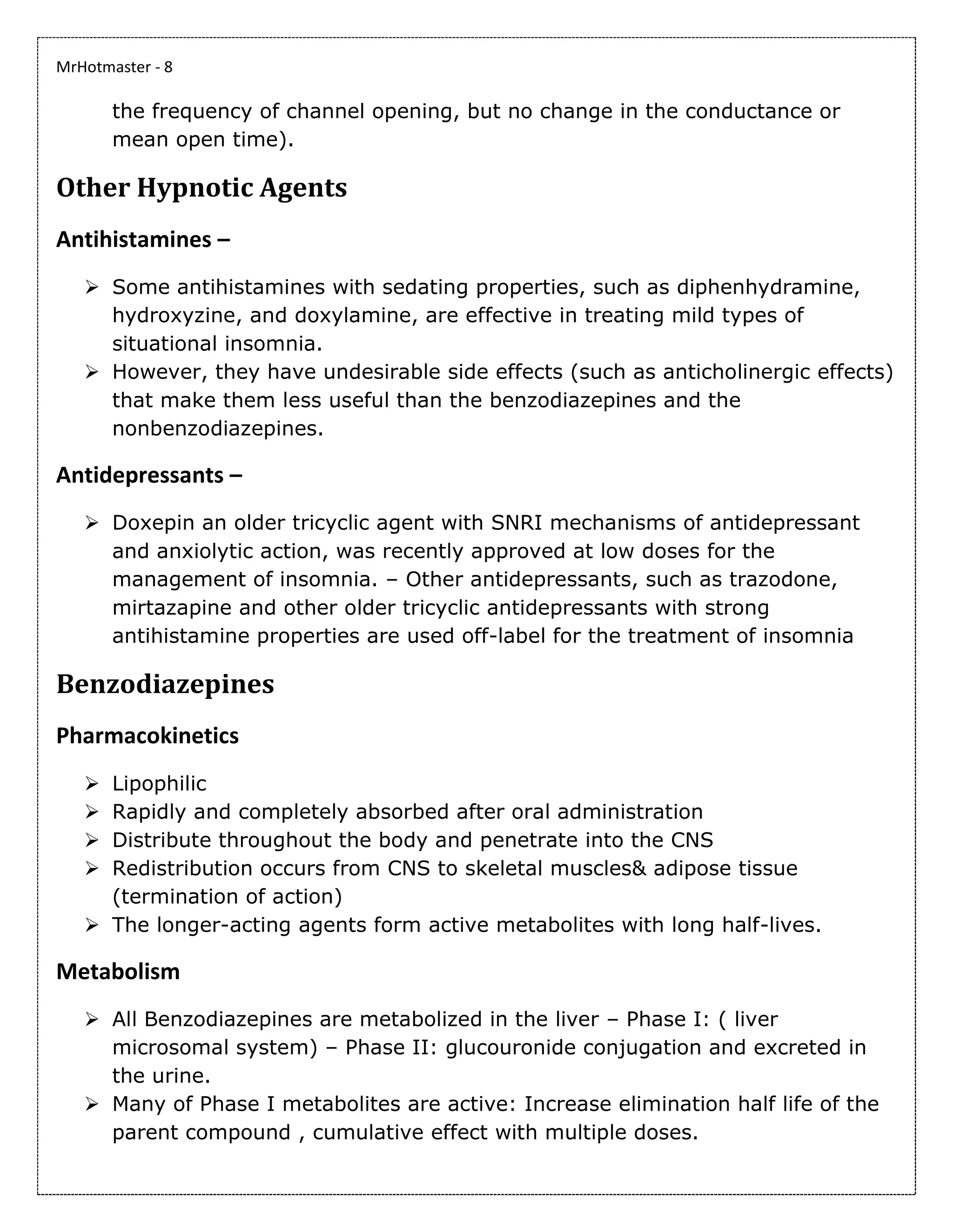 MrHotmaster - 8
the frequency of channel opening, but no change in the conductance or
mean open time).
Other Hypnotic Agents
Antihistamines –
➢ Some antihistamines with sedating properties, such as diphenhydramine,
hydroxyzine, and doxylamine, are effective in treating mild types of
situational insomnia.
➢ However, they have undesirable side effects (such as anticholinergic effects)
that make them less useful than the benzodiazepines and the
nonbenzodiazepines.
Antidepressants –
➢ Doxepin an older tricyclic agent with SNRI mechanisms of antidepressant
and anxiolytic action, was recently approved at low doses for the
management of insomnia. – Other antidepressants, such as trazodone,
mirtazapine and other older tricyclic antidepressants with strong
antihistamine properties are used off-label for the treatment of insomnia
Benzodiazepines
Pharmacokinetics
➢ Lipophilic
➢ Rapidly and completely absorbed after oral administration
➢ Distribute throughout the body and penetrate into the CNS
➢ Redistribution occurs from CNS to skeletal muscles& adipose tissue
(termination of action)
➢ The longer-acting agents form active metabolites with long half-lives.
Metabolism
➢ All Benzodiazepines are metabolized in the liver – Phase I: ( liver
microsomal system) – Phase II: glucouronide conjugation and excreted in
the urine.
➢ Many of Phase I metabolites are active: Increase elimination half life of the
parent compound , cumulative effect with multiple doses.
 