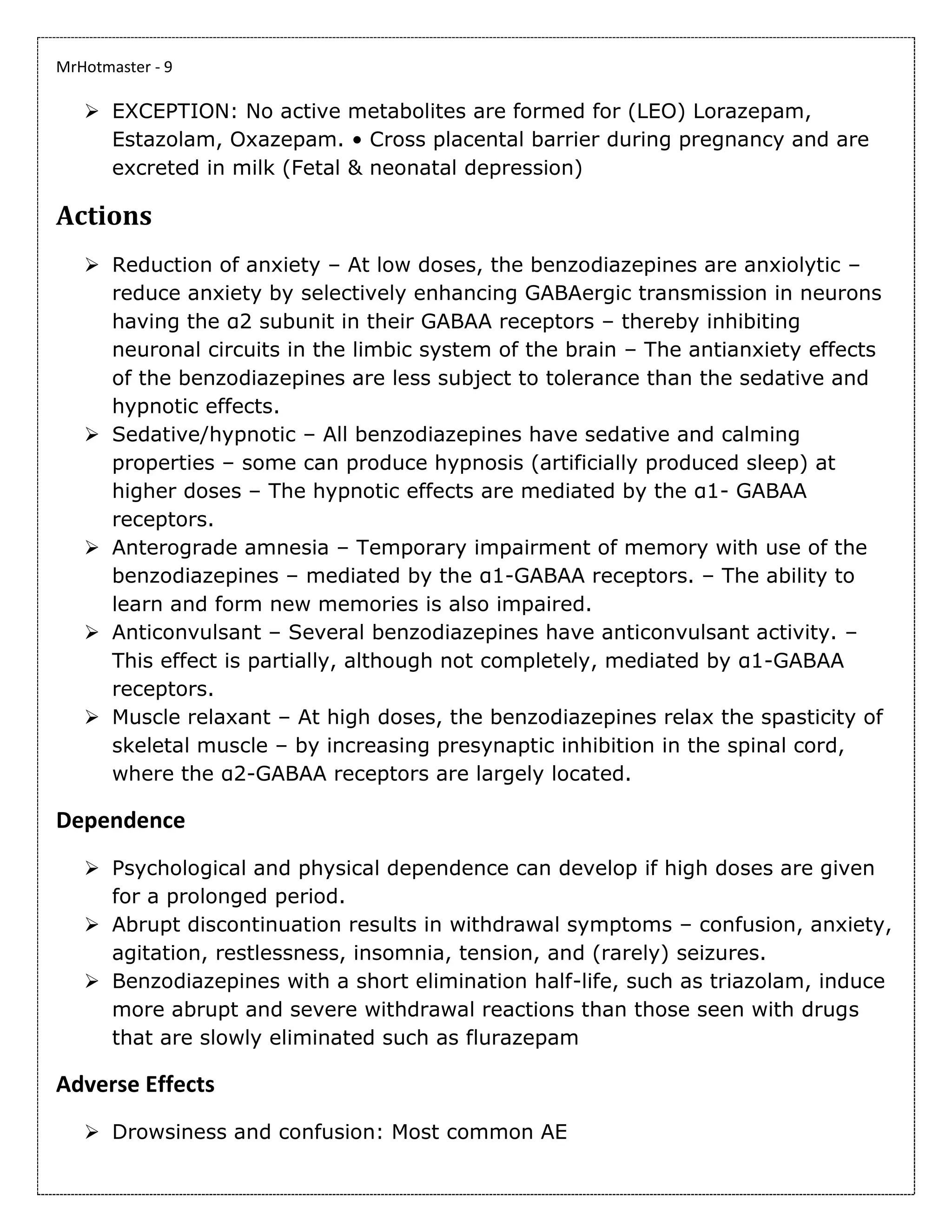 MrHotmaster - 9
➢ EXCEPTION: No active metabolites are formed for (LEO) Lorazepam,
Estazolam, Oxazepam. • Cross placental barrier during pregnancy and are
excreted in milk (Fetal & neonatal depression)
Actions
➢ Reduction of anxiety – At low doses, the benzodiazepines are anxiolytic –
reduce anxiety by selectively enhancing GABAergic transmission in neurons
having the α2 subunit in their GABAA receptors – thereby inhibiting
neuronal circuits in the limbic system of the brain – The antianxiety effects
of the benzodiazepines are less subject to tolerance than the sedative and
hypnotic effects.
➢ Sedative/hypnotic – All benzodiazepines have sedative and calming
properties – some can produce hypnosis (artificially produced sleep) at
higher doses – The hypnotic effects are mediated by the α1- GABAA
receptors.
➢ Anterograde amnesia – Temporary impairment of memory with use of the
benzodiazepines – mediated by the α1-GABAA receptors. – The ability to
learn and form new memories is also impaired.
➢ Anticonvulsant – Several benzodiazepines have anticonvulsant activity. –
This effect is partially, although not completely, mediated by α1-GABAA
receptors.
➢ Muscle relaxant – At high doses, the benzodiazepines relax the spasticity of
skeletal muscle – by increasing presynaptic inhibition in the spinal cord,
where the α2-GABAA receptors are largely located.
Dependence
➢ Psychological and physical dependence can develop if high doses are given
for a prolonged period.
➢ Abrupt discontinuation results in withdrawal symptoms – confusion, anxiety,
agitation, restlessness, insomnia, tension, and (rarely) seizures.
➢ Benzodiazepines with a short elimination half-life, such as triazolam, induce
more abrupt and severe withdrawal reactions than those seen with drugs
that are slowly eliminated such as flurazepam
Adverse Effects
➢ Drowsiness and confusion: Most common AE
 