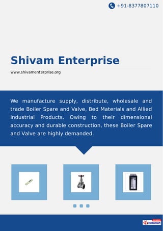 +91-8377807110
Shivam Enterprise
www.shivamenterprise.org
We manufacture supply, distribute, wholesale and
trade Boiler Spare and Valve, Bed Materials and Allied
Industrial Products. Owing to their dimensional
accuracy and durable construction, these Boiler Spare
and Valve are highly demanded.
 