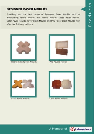 A Member of
DESIGNER PAVER MOULDS
Providing you the best range of Designer Paver Moulds such as
Interlocking Pavers Moulds, PVC Pavers Moulds, Grass Paver Moulds,
Color Paver Moulds, Paver Block Moulds and PVC Paver Block Moulds with
effective & timely delivery.
Interlocking Pavers Moulds PVC Pavers Moulds
Grass Paver Moulds Color Paver Moulds
Products
 