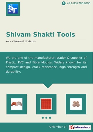 +91-8377809095
A Member of
Shivam Shakti Tools
www.shivamshaktitools.co.in
We are one of the manufacturer, trader & supplier of
Plastic, PVC and Fibre Moulds. Widely known for its
compact design, crack resistance, high strength and
durability.
 
