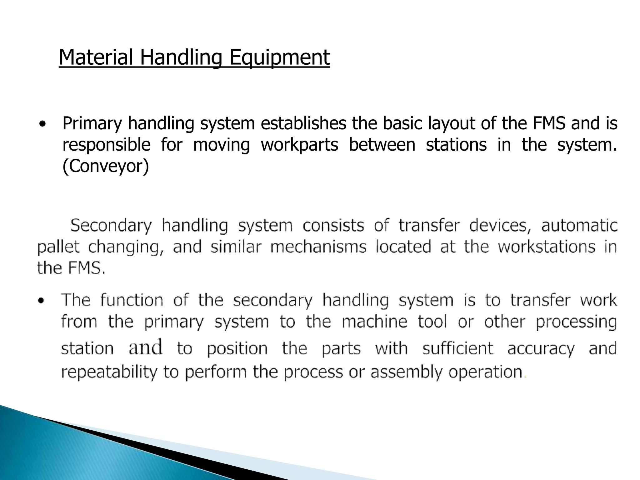 Material Handling Equipment 
• Primary handling system establishes the basic layout of the FMS and is 
responsible for moving workparts between stations in the system. 
(Conveyor) 
 