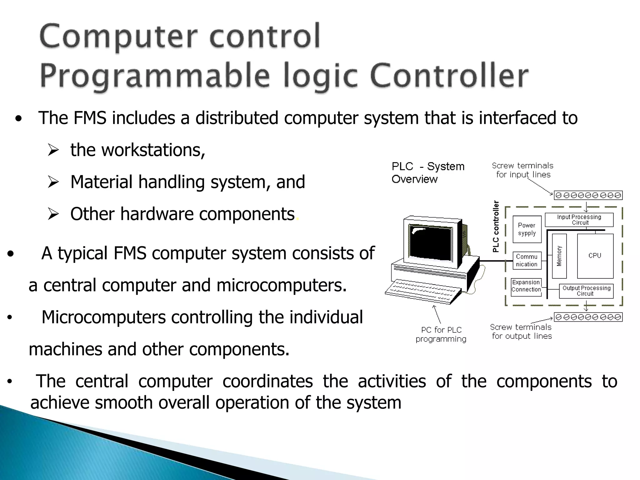 • The FMS includes a distributed computer system that is interfaced to 
 the workstations, 
 Material handling system, and 
 Other hardware components. 
• A typical FMS computer system consists of 
a central computer and microcomputers. 
• Microcomputers controlling the individual 
machines and other components. 
• The central computer coordinates the activities of the components to 
achieve smooth overall operation of the system 
 