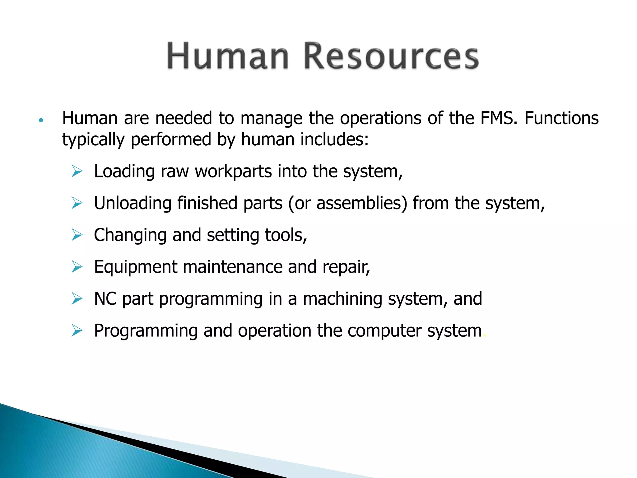• Human are needed to manage the operations of the FMS. Functions 
typically performed by human includes: 
 Loading raw workparts into the system, 
 Unloading finished parts (or assemblies) from the system, 
 Changing and setting tools, 
 Equipment maintenance and repair, 
 NC part programming in a machining system, and 
 Programming and operation the computer system. 
 