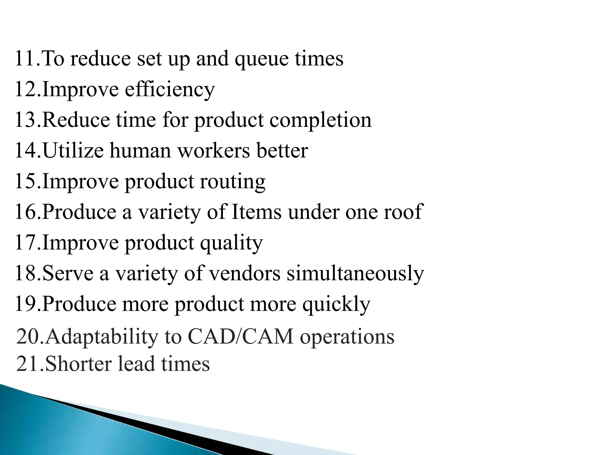 11.To reduce set up and queue times 
12.Improve efficiency 
13.Reduce time for product completion 
14.Utilize human workers better 
15.Improve product routing 
16.Produce a variety of Items under one roof 
17.Improve product quality 
18.Serve a variety of vendors simultaneously 
19.Produce more product more quickly 
20.Adaptability to CAD/CAM operations 
21.Shorter lead times 
 