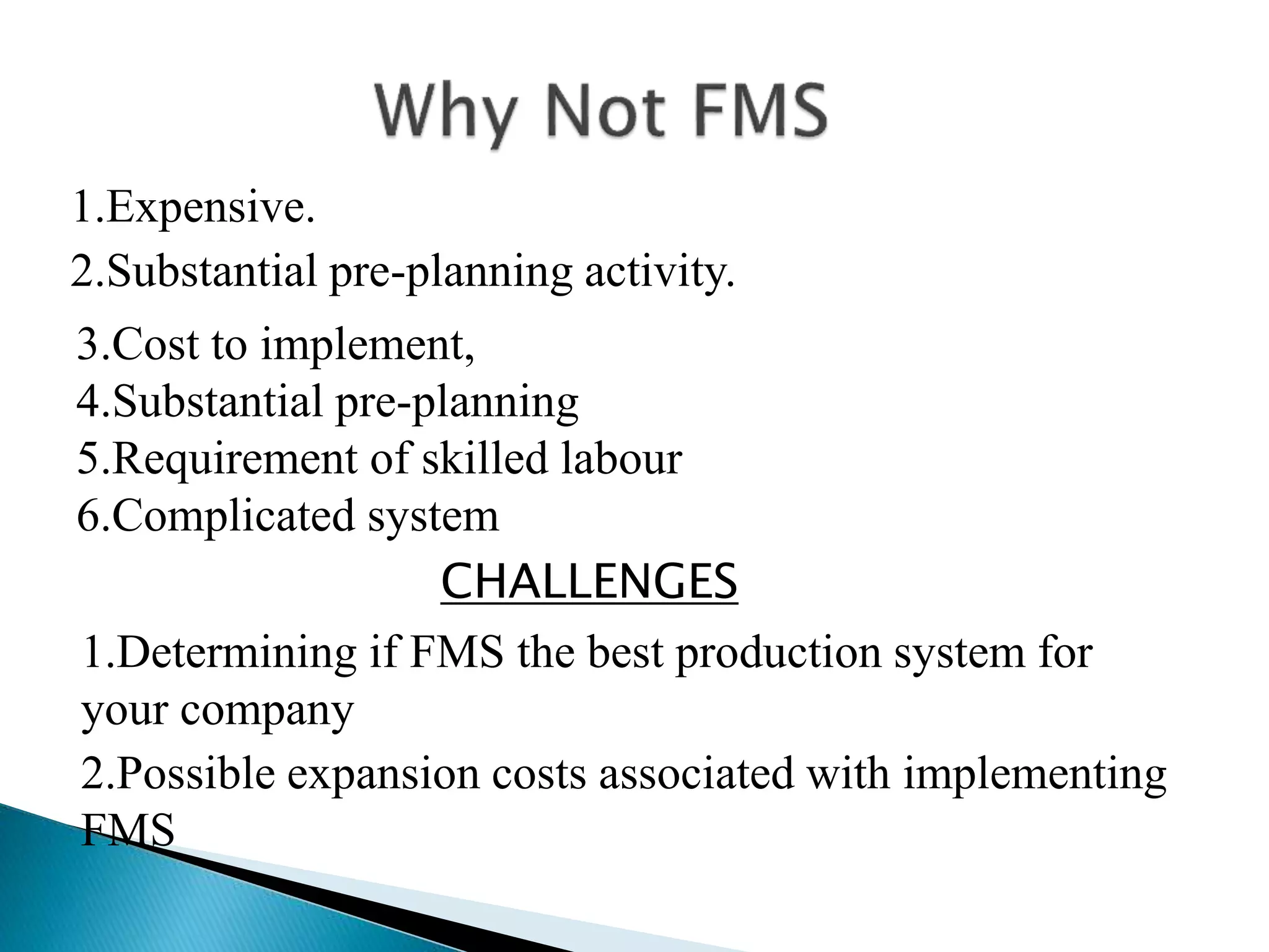 1.Expensive. 
2.Substantial pre-planning activity. 
3.Cost to implement, 
4.Substantial pre-planning 
5.Requirement of skilled labour 
6.Complicated system 
CHALLENGES 
1.Determining if FMS the best production system for 
your company 
2.Possible expansion costs associated with implementing 
FMS 
 