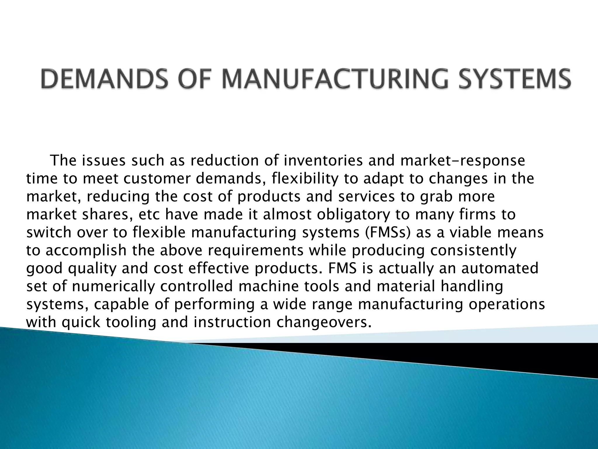 The issues such as reduction of inventories and market-response 
time to meet customer demands, flexibility to adapt to changes in the 
market, reducing the cost of products and services to grab more 
market shares, etc have made it almost obligatory to many firms to 
switch over to flexible manufacturing systems (FMSs) as a viable means 
to accomplish the above requirements while producing consistently 
good quality and cost effective products. FMS is actually an automated 
set of numerically controlled machine tools and material handling 
systems, capable of performing a wide range manufacturing operations 
with quick tooling and instruction changeovers. 
 