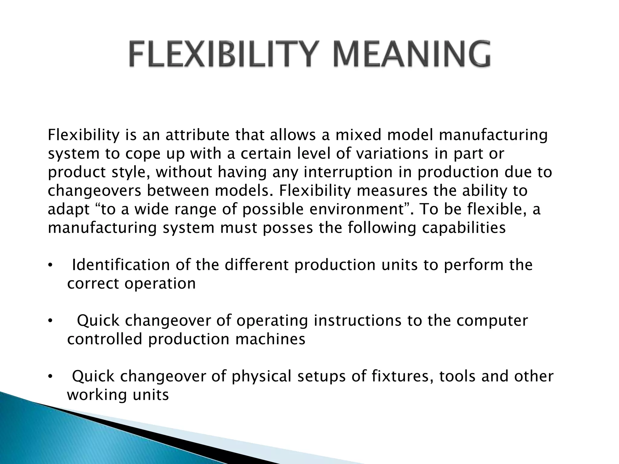 Flexibility is an attribute that allows a mixed model manufacturing 
system to cope up with a certain level of variations in part or 
product style, without having any interruption in production due to 
changeovers between models. Flexibility measures the ability to 
adapt “to a wide range of possible environment”. To be flexible, a 
manufacturing system must posses the following capabilities 
• Identification of the different production units to perform the 
correct operation 
• Quick changeover of operating instructions to the computer 
controlled production machines 
• Quick changeover of physical setups of fixtures, tools and other 
working units 
 