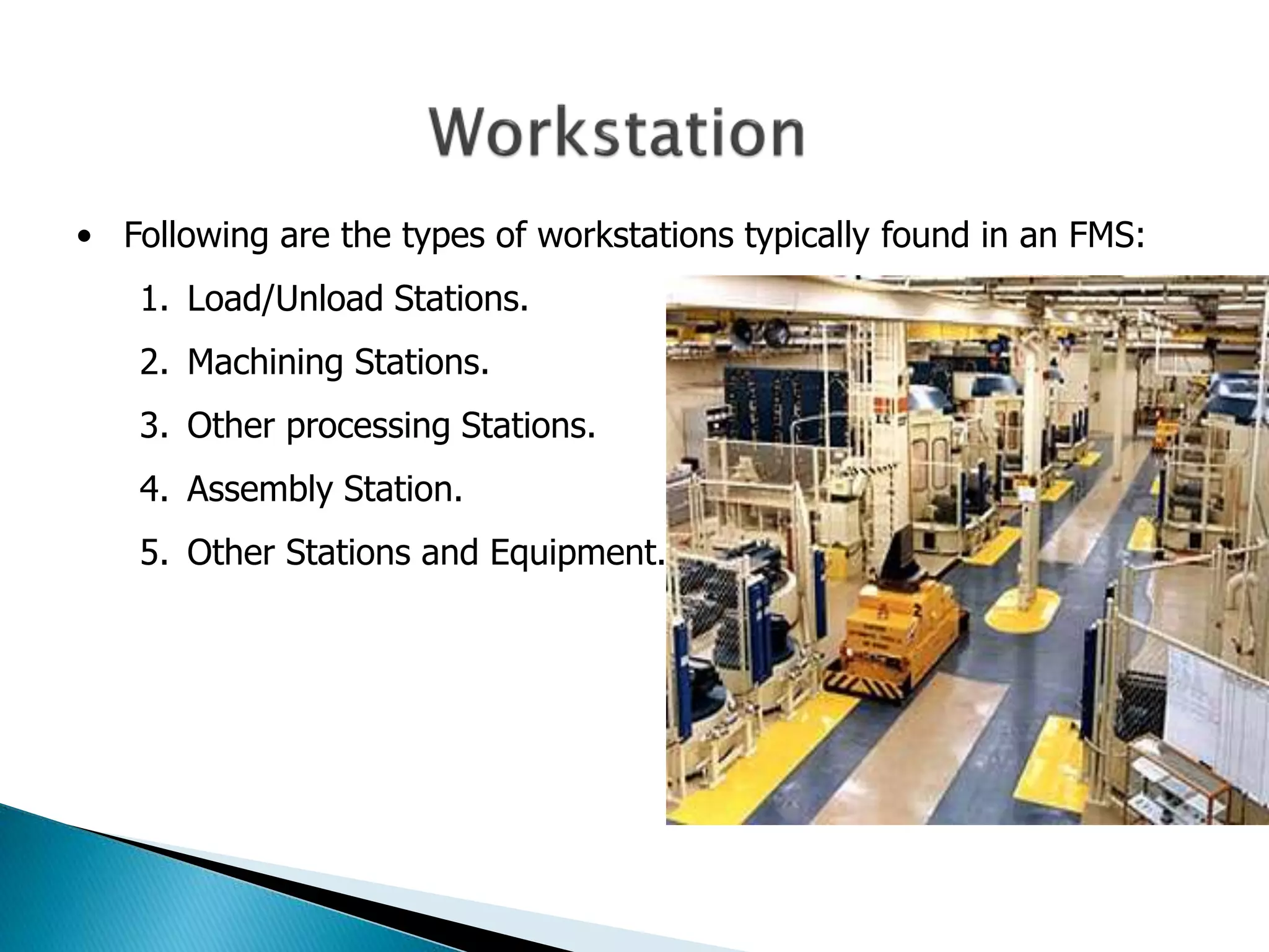 • Following are the types of workstations typically found in an FMS: 
1. Load/Unload Stations. 
2. Machining Stations. 
3. Other processing Stations. 
4. Assembly Station. 
5. Other Stations and Equipment. 
 