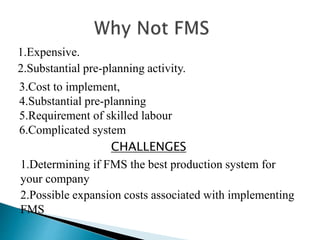 1.Expensive. 
2.Substantial pre-planning activity. 
3.Cost to implement, 
4.Substantial pre-planning 
5.Requirement of skilled labour 
6.Complicated system 
CHALLENGES 
1.Determining if FMS the best production system for 
your company 
2.Possible expansion costs associated with implementing 
FMS 
 