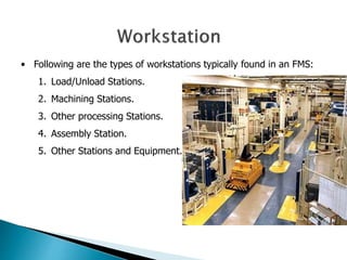 • Following are the types of workstations typically found in an FMS: 
1. Load/Unload Stations. 
2. Machining Stations. 
3. Other processing Stations. 
4. Assembly Station. 
5. Other Stations and Equipment. 
 