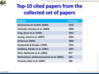 Top-10 cited papers from the
collected set of papers
I & S E |IIT KGP
Authors Citations
Adomavicius & Tuzhilin (2005) 5532
Herlocker, Konstan et al. (2004) 3484
Greg, Brent et al. (2003) 2952
Josang, Ismail et al. (2007) 2301
Dellarocas (2003) 2083
Deshpande & Karypis ( 2004) 1241
Goldberg, Roeder et al. (2001) 1007
Shim, Warkentin et al. (2002) 977
Adomavicius, Sankaranarayanan et al. (2005) 624
Francois, Alain et al. (2007) 568
 