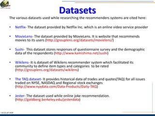 Datasets
The various datasets used while researching the recommenders systems are cited here:
• Netflix- The dataset provided by Netflix Inc. which is an online video service provider
• MovieLens- The dataset provided by MovieLens. It is website that recommends
movies to its users (http://grouplens.org/datasets/movielens/)
• Sushi- This dataset stores responses of questionnaire survey and the demographic
data of the respondents (http://www.kamishima.net/sushi)
• Wikilens- It is dataset of Wikilens recommender system which facilitated its
community to define item types and categories to be rated
(http://grouplens.org/datasets/wikilens)
• The TAQ dataset- It provides historical data of trades and quotes(TAQ) for all issues
traded on NYSE, NASDAQ and Regional stock exchanges
(http://www.nyxdata.com/Data-Products/Daily-TAQ)
• Jester- The dataset used while online joke recommendation.
(http://goldberg.berkeley.edu/jesterdata)
I & S E |IIT KGP
 