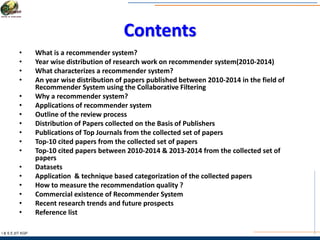 Contents
• What is a recommender system?
• Year wise distribution of research work on recommender system(2010-2014)
• What characterizes a recommender system?
• An year wise distribution of papers published between 2010-2014 in the field of
Recommender System using the Collaborative Filtering
• Why a recommender system?
• Applications of recommender system
• Outline of the review process
• Distribution of Papers collected on the Basis of Publishers
• Publications of Top Journals from the collected set of papers
• Top-10 cited papers from the collected set of papers
• Top-10 cited papers between 2010-2014 & 2013-2014 from the collected set of
papers
• Datasets
• Application & technique based categorization of the collected papers
• How to measure the recommendation quality ?
• Commercial existence of Recommender System
• Recent research trends and future prospects
• Reference list
I & S E |IIT KGP
 