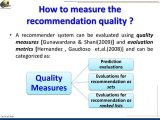 How to measure the
recommendation quality ?
I & S E |IIT KGP
• A recommender system can be evaluated using quality
measures [Gunawardana & Shani(2009)] and evaluation
metrics [Hernandez , Gaudioso et.al.(2008)] and can be
categorized as:
Quality
Measures
Prediction
evaluations
Evaluations for
recommendation as
sets
Evaluations for
recommendation as
ranked lists
 