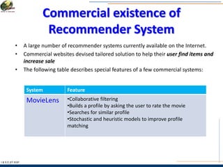 Commercial existence of
Recommender System
I & S E |IIT KGP
• A large number of recommender systems currently available on the Internet.
• Commercial websites devised tailored solution to help their user find items and
increase sale
• The following table describes special features of a few commercial systems:
System Feature
MovieLens •Collaborative filtering
•Builds a profile by asking the user to rate the movie
•Searches for similar profile
•Stochastic and heuristic models to improve profile
matching
 