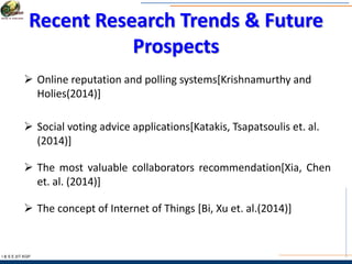Recent Research Trends & Future
Prospects
I & S E |IIT KGP
 Online reputation and polling systems[Krishnamurthy and
Holies(2014)]
 Social voting advice applications[Katakis, Tsapatsoulis et. al.
(2014)]
 The most valuable collaborators recommendation[Xia, Chen
et. al. (2014)]
 The concept of Internet of Things [Bi, Xu et. al.(2014)]
 