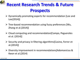 Recent Research Trends & Future
Prospects
I & S E |IIT KGP
 Dynamically promoting experts for recommendation [Lee and
Lee(2014)]
 Tree-based recommendation using fuzzy preferences [Wu,
Zhang et al.(2014)]
 Cloud computing and recommendation[Campo, Pegueroles
et al. (2014)]
 Security and privacy in filtering algorithms[Casino, Ferrer et
al.(2014)]
 Diversity improvement in recommendations[Adomavicius &
Kwon et al.(2014)
 