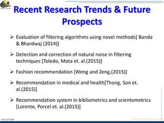 Recent Research Trends & Future
Prospects
I & S E |IIT KGP
 Evaluation of filtering algorithms using novel methods[ Banda
& Bhardwaj (2014)]
 Detection and correction of natural noise in filtering
techniques [Toledo, Mota et. al.(2015)]
 Fashion recommendation [Weng and Zeng,(2015)]
 Recommendation in medical and health[Thong, Son et.
al.(2015)]
 Recommendation system in bibliometrics and scientometrics
[Lorente, Porcel et. al.(2015)]
 