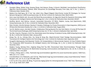 I & S E |IIT KGP
Reference List
• Guangtao Wang, Qinbao Song, Xueying Zhang, And Kaiyuan Zhang, A Generic Multilabel Learning-Based Classification
Algorithm Recommendation Method, ACM Transactions On Knowledge Discovery From Data, Vol. 9, No. 1, Article 7,
Publication Date: October 2014.
• Natalia D´Iaz Rodr´Iguez, M. P. Cue´ Llar, Johan Lilius, Miguel Delgado Calvo-Floresa, Survey On Ontologies For Human
Behavior Recognition, ACM Computing Surveys, Vol. 46, No. 4, Article 43, Publication Date: March 2014.
• Amin Javari And Mahdi Jalili, Accurate And Novel Recommendations: An Algorithm Based On Popularity Forecasting, ACM
Transactions On Intelligent Systems And Technology, Vol. 5, No. 4, Article 56, Publication Date: December (2014)A.
• Geoffray Bonnin And Dietmar Jannach, Automated Generation Of Music Playlists: Survey And Experiments, ACM
Computing Surveys, Vol. 47, No. 2, Article 26, Publication Date: November 2014
• Peter Christen, Dinusha Vatsalan, Vassilios S. Verykios, Challenges For Privacy Preservation In Data Integration, ACM Journal
Of Data And Information Quality, Vol. 5, Nos. 1–2, Article 4, Publication Date: August 2014.
• Yue Shi, Martha Larson, And Alan Hanjalic, Collaborative Filtering Beyond The User-Item Matrix: A Survey Of The State Of
The Art And Future Challenges, ACM Computing Surveys, Vol. 47, No. 1, Article 3, Publication Date: April 2014.
• Tao Mei, Yong Rui, Shipeng Li, & Qi Tian, Multimedia Search Re-ranking: A Literature Survey, ACM Computing Surveys, Vol.
46, No. 3, Article 38, Publication Date: January 2014
• Chang Tan, Qi Liu, Enhong Chen, Hui Xiong & Xiang Wu, Object-Oriented Travel Package Recommendation, ACM
Transactions On Intelligent Systems And Technology, Vol. 5, No. 3, Article 43, Publication Date: September 2014.
• Panagiotis Adamopoulos And Alexander Tuzhilin, On Unexpectedness In Recommender Systems: Or How To Better Expect
The Unexpected, ACM Transactions On Intelligent Systems And Technology, Vol. 5, No. 4, Article 54, Publication Date:
December 2014.
• Qinghua Huang, Bisheng Chen, Jingdong Wang And Tao Mei, Personalized Video Recommendation Through Graph
Propagation, ACM Transactions On Multimedia Computing, Communications And Applications, Vol. 10, No. 4, Article 32,
Publication Date: June 2014.
• Y. Song, L. Zhang, and C. L. Giles, “Automatic tag recommendation algorithms for social recommender systems,” ACM Trans.
Web, vol. 5, no. 1, 2011.
• S.Lee,W.D.Neve, K. N. Plataniotis, and Y. M. Ro, “Map-based image tag recommendation using a visual folksonomy,” Pattern
Recognit. Lett., vol. 31, no. 9, pp. 976–982, 2010.
• H. M. Yu, W. H. Tsai, and H. M. Wang, “A query-by-singing system for retrieving karaoke music,” IEEE Trans. Multimedia, vol.
10, no. 8, pp. 1626–1637, 2008
 