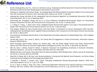 I & S E |IIT KGP
Reference List
• Bo Wu, Xiaokang Zhou, Qun Jin, , Fuhua Lin, And Henry Leung, Analyzing Social Roles Based On A Hierarchical Model And Data
Mining For Collective Decision-Making Support, IEEE Systems Journal, 2015.
• Dnyanesh G. Rajpathak, And Satnam Singh, An Ontology-Based Text Mining Method To Develop D-Matrix From Unstructured
Text, IEEE Transactions On Systems, Man, And Cybernetics: Systems, Vol. 44, No. 7, July 2014.
• Jewoong Ryu, Hyung, And Nam Ik Cho, Independent Text-Line Extraction Algorithm For Handwritten Documents, IEEE Signal
Processing Letters, Vol. 21, No. 9, September 2014.
• Dianshuang Wu, Guangquan Zhang, And Jie Lu, A Fuzzy Preference Tree-Based Recommender System For Personalized
Business-To-Business E-Services, IEEE Transactions On Fuzzy Systems, Vol. 23, No. 1, February 2015.
• L. C. Wang, X. Y. Zeng, , L. Koehl, And Y. Chen, Intelligent Fashion Recommender System: Fuzzy Logic In Personalized Garment
Design, IEEE Transactions On Human-Machine Systems, Vol. 45, No. 1, February 2015.
• Thijs Veugen, Robbert De Haan, Ronald Cramer, And Frank Muller, A Framework For Secure Computations With Two Non-
Colluding Servers And Multiple Clients, Applied To Recommendations, IEEE Transactions On Information Forensics And Security,
Vol. 10, No. 3, March 2015.
• Anna Gatzioura And Miquel Sànchez-Marrè, A Case-Based Recommendation Approach For Market Basket Data, IEEE Intelligent
Systems, 2015.
• Soumya Ray, Sung S. Kim, James G. Morris, The Central Role Of Engagement In Online Communities, Information Systems
Research ©2014 Informs.
• Kartik Hosanagar, Daniel Fleder, Dokyun Lee, Andreas Buja , Will The Global Village Fracture Into Tribes? Recommender
Systems And Their Effects On Consumer Fragmentation, Management Science, Vol. 60, No. 4, April 2014, Pp. 805–823.
• Wei Xie, Barry L. Nelson, Russell R. Barton, A Bayesian Framework For Quantifying Uncertainty In Stochastic Simulation,
Operations Research, , Vol. 62, No. 6, November–December 2014, Pp. 1439–1452
• Abhijeet Ghoshal, Sumit Sarkar, Association Rules For Recommendations With Multiple Items, Informs Journal On Computing,
Vol. 26, No. 3, Summer 2014, Pp. 433–448.
• Kang Zha, Xi Wang, Mo Yu, Bo Gao, User Recommendations In Reciprocal And Bipartite Social Networks—An Online Dating
Case Study, Social Intelligence And Technology, March/April 2014.
• J. Herlocker, J. Konstan, L. Terveen, and J. Riedl, “Evaluating Collaborative Filtering Recommender Systems,” ACM Trans.
Information Systems, vol. 22, no. 1, pp. 5-53, 2004.
• Q. Liu, E. Chen, H. Xiong, C. Ding, and J. Chen, “Enhancing Collaborative Filtering by User Interests Expansion via Personalized
Ranking,” IEEE Trans. Systems, Man, and Cybernetics, Part B: Cybernetics, vol. 42, no. 1, pp. 218-233, Feb. 2012.
 