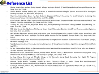 I & S E |IIT KGP
Reference List
• Malhar Anjaria, Ram Mohana Reddy Guddeti, A Novel Sentiment Analysis Of Social Networks Using Supervised Learning, Soc.
Netw. Anal. Min. (2014).
• Ahmed Abdeen Hamed, Xindong Wu, Alan Rubin, A Twitter Recruitment Intelligent System: Association Rule Mining For
Smoking Cessation, Soc. Netw. Anal. Min. (2014).
• Yifan Hao, Huiping Cao, Chuan Hu, Kabi Bhattarai, Satyajayant Misra, K-Anonymity For Social Networks Containing Rich
Structural And Textual Information, Soc. Netw. Anal. Min. (2014).
• Erick Stattner, Martine Collard, Matching Of Communities And Frequent Conceptual Links :A Comparative Analysis Of Two
Network Clustering Approaches, , Soc. Netw. Anal. Min. (2014).
• Tianqing Zhu, Gang Li, Lei Pan, Yongli Ren, Wanlei Zhou, Privacy Preserving Collaborative Filtering For KNN Attack Resisting, Soc.
Netw. Anal. Min. (2014).
• Md. Nafiz Hamid, Md. Abu Naser, Md. Kamrul Hasan, Hasan Mahmud, A Cohesion-Based Friend-Recommendation System, ,
Soc. Netw. Anal. Min. (2014).
• Pete Burnap, Matthew L. Williams, Luke Sloan, Omer Rana, William Housley, Adam Edwards, Vincent Knight, Rob Procter, Alex
Voss, Tweeting The Terror: Modelling The Social Media Reaction To The Woolwich Terrorist Attack, Soc. Netw. Anal. Min.
(2014).
• Svetlana Kim & Yongik Yoon, Recommendation System For Sharing Economy Based On Multidimensional Trust Model, Springer,
Multimed Tools Appl 2014.
• Toon De Pessemier, Simon Dooms, Luc Martens, Comparison Of Group Recommendation Algorithms, Springer, Multimed Tools
Appl 2014.
• Bo Wu, Xiaokang Zhou & Qun Jin, Participatory Information Search And Recommendation Based On Social Roles And Networks,
Springer, Multimed Tools Appl 2014.
• Mehrbakhsh Nilashi, Othman Bin Ibrahim,Norafida Ithnin, Rozana Zakaria, A Multi-Criteria Recommendation System Using
Dimensionality Reduction And Neuro-Fuzzy Techniques Springer, Soft Comput 2014.
• Jui-Hung Chang, Chin-Feng Lai, Ming-Shi Wang, A Fair Scheduler Using Cloud Computing For Digital TV Program
Recommendation System, Telecommun Syst, 2014.
• Giuliana Carullo, Aniello Castiglione, Alfredo De Santis, Francesco Palmieri, A Triadic Closure And Homophily-Based
Recommendation System For Online Social Networks, Springer, World Wide Web, 2015.
• H. Tong, C. Faloutsos, and J.-Y. Pan, ``Random walk with restart: Fast solutions and applications,'' Knowl. Inf. Syst., vol. 14, no. 3,
pp. 327_346, 2008.
 