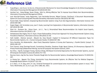 I & S E |IIT KGP
Reference List
• Yung-Ming Li , Lien-Fa Lin, Yu-Hui Lin, A Recommender Mechanism For Social Knowledge Navigation In An Online Encyclopedia,
Information Processing And Management 50 (2014) 634–652.
• Jianshan Sun , Gang Wanga, Xusen Cheng , Yelin Fu, Mining Affective Text To Improve Social Media Item Recommendation,
Information Processing And Management (2014).
• Juan Vera-Del-Campo, Josep Pegueroles, Juan Hernández-Serrano, Miguel Soriano, DocCloud: A Document Recommender
System On Cloud Computing With Plausible Deniability, Information Sciences 258 (2014) 387–402.
• Punam Bedi, Pooja Vashisth, Empowering Recommender Systems Using Trust And Argumentation, Information Sciences 279
(2014) 569–586.
• Sergio Cleger, J.M. Fernández-Luna, Juan F. Huete, Learning From Explanations In Recommender Systems, Information Sciences
287 (2014) 90–108.
• Chen Lin , Runquan Xie , Xinjun Guan , Lei Li , Tao Li, Personalized News Recommendation Via Implicit Social Experts,
Information Sciences 254 (2014) 1–18.
• Venkateswara Rao Kagita, Arun K. Pujari, Vineet Padmanabhan, Virtual User Approach For Group Recommender Systems Using
Precedence Relations, Information Sciences 294 (2015) 15–30.
• Fatih Gedikli , Dietmar Jannach , Mouzhi Ge, How Should I Explain? A Comparison Of Different Explanation Types For
Recommender Systems, Int. J. Human-Computer Studies 72 (2014) 367–382.
• Ferry Hendrikx, Kris Bubendorfer , Ryan Chard, Reputation Systems: A Survey And Taxonomy, J. Parallel Distrib. Comput. 75
(2015) 184–197.
• Fran Casinoa, Josep Domingo-Ferrerb, Constantinos Patsakisc, Domènec Puigb, Agusti Solanas, A K-Anonymous Approach To
Privacy Preserving Collaborative Filtering, Journal Of Computer And System Sciences, 2014.
• Xun Zhou, Jing He, Guangyan Huang, Yanchun Zhang, SVD-Based Incremental Approaches For Recommender Systems, Journal
Of Computer And System Sciences 81 (2015) 717–733.
• Nouman Azam, Jing Tao Yao, Game-Theoretic Rough Sets For Recommender Systems, Knowledge-Based Systems 72 (2014) 96–
107.
• Le Hoang Son , Nguyen Tho Thong, Intuitionistic Fuzzy Recommender Systems: An Effective Tool For Medical Diagnosis,
Knowledge-Based Systems 74 (2015)B 133–150.
• Z.-S. Chen, J.-S. R. Jang, and C.-H. Lee, “A kernel framework for content-based artist recommendation system in music,” IEEE
Trans. Multimedia, vol. 13, no. 6, pp. 1371–1380, Dec. 2011.
 
