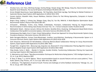 I & S E |IIT KGP
Reference List
• Zhoubao Suna, Lixin Hana, Wenliang Huanga, Xueting Wanga, Xiaoqin Zenga, Min Wanga, Hong Yan, Recommender Systems
Based On Social Networks, The Journal Of Systems And Software 99 (2015) 109–119.
• Arman Khadjeh Nassirtoussi, Saeed Aghabozorgi , Teh Ying Waha, David Chek Ling Ngo, Text Mining For Market Prediction: A
Systematic Review, Expert Systems With Applications 41 (2014) 7653–7670.
• Hussein Hashimi, Alaaeldin Hafez, Hassan Mathkour, Selection Criteria For Text Mining Approaches, Computers In Human
Behavior (2015).
• Bingrui Geng, Lingling Li, Licheng Jiao, Maoguo Gong, Qing Cai, Yue Wu, NNIA-Rs: A Multi-Objective Optimization Based
Recommender System, Physica A 424 (2015) 383–397.
• A.Krzywicki , W.Wobcke, Y.S.Kim, X.Cai, M.Bain, A.Mahidadia, P.Compton, Collaborative Filtering For People-To-People
Recommendation In Online Dating: Data Analysis And User Trial, Int. J. Human-Computer studies 76 (2015) 50–66.
• Mehrbakhsh Nilashi , Dietmar Jannach, Othman Bin Ibrahim, Norafida Ithnin, Clustering- And Regression-Based Multi-Criteria
Collaborative Filtering With Incremental Updates, Information Sciences 293 (2015) 235–250.
• Venkateswara Rao Kagita, Arun K. Pujari, Vineet Padmanabhan, Virtual User Approach For Group Recommender Systems Using
Precedence Relations, Information Sciences 294 (2015) 15–30.
• Belén Barragáns-Martínez, Enrique Costa-Montenegro, Jonathan Juncal-Martínez, Developing A Recommender System In A
Consumer Electronic Device, Expert Systems With Applications 42 (2015) 4216–4228.
• Sarik Ghazarian, Mohammad Ali Nematbakhsh, Enhancing Memory-Based Collaborative Filtering For Group Recommender
Systems, Expert Systems With Applications 42 (2015) 3801–3812.
• Youngki Park , Sungchan Park , Woosung Jung, Sang-Goo Lee, Reversed Cf: A Fast Collaborative Filtering Algorithm Using A K-
Nearest Neighbor Graph, Expert Systems With Applications 42 (2015) 4022–4028.
• Filipe Braida, Carlos E. Mello , Marden B. Pasinato, Geraldo Zimbrão, Transforming Collaborative Filtering Into Supervised
Learning, Expert Systems With Applications (2015).
• G. Adomavicius and Y. Kwon, “New Recommendation Techniques for Multicriteria Rating Systems,” IEEE Intelligent Systems, vol.
22, no. 3, pp. 48-55, May/June 2007.
• B. Shao, D. Wang, T. Li, and M. Ogihara, “Music recommendation based on acoustic features and user access patterns,” Trans.
Audio, Speech, Lang. Process., vol. 17, no. 8, pp. 1602–1611, Nov. 2009.
• C. Dellarocas, “The digitization of word of mouth: Promise and challenges of online feedback mechanisms,” Manage. Sci., vol.
49, no. 10, pp. 1407–1424, 2003.
 