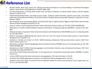 I & S E |IIT KGP
Reference List
• Brendan Neville, Maria Fasli, Jeremy Pitt, Utilising Social Recommendation For Decision-Making In Distributed Multi-Agent
Systems, Expert Systems With Applications 42 (2015) 2884–2906.
• Hui Fang, Guibing Guo, Jie Zhang, Multi-Faceted Trust And Distrust Prediction For Recommender Systems, Decision Support
Systems 71 (2015) 37–47.
• Edward Rolando Núñez-Valdez, Juan Manuel Cueva Lovelle , Guillermo Infante Hernández, Aquilino Juan Fuente , José Emilio
Labra-Gayo, Creating Recommendations On Electronic Books: A Collaborative Learning Implicit Approach, Computers In Human
Behavior (2015).
• Ben Horsburgh, Susan Craw, Stewart Massie, Learning Pseudo-Tags To Augment Sparse Tagging In Hybrid Music Recommender
Systems Artificial Intelligence 219 (2015) 25–39.
• Jiang, Qi, and Sun: Choice-Based Recommender Systems Operations Research 62(5), pp. 973–993, ©2014 INFORMS 993.
• Adomavicius G, Tuzhilin A (2007) Validation sequence optimization: A theoretical approach.INFORMS J. Comput.19 (2): 185–
200.
• Ghoshal and Sarkar: Association Rules for Recommendations with Multiple Items 448 INFORMS Journal on Computing 26(3),
pp. 433–448, ©2014.
• Fleder D, Hosanagar K (2009) Blockbuster culture’s next rise or fall: The impact of recommender systems on sales diversity.
Management Sci. 55(5):697–712.
• Herlocker JL, Konstan JA, Terveen LG, Riedl J (2004) Evaluating collaborative filtering recommender systems. ACM Trans.
Inform. Systems 22(1):5–53.
• Adomavicius and Kwon: Maximizing Aggregate Recommendation Diversity INFORMS Journal on Computing 26(2), pp. 351–369,
©2014 INFORMS 369.
• Adomavicius G, Kwon Y (2012) Improving aggregate recommendation diversity using ranking-based techniques. IEEE Trans.
Knowledge Data Engg. 24(5):896–911.
• Lee JS, Zhu D (2012) Shilling attack detection—A new approach for a trustworthy recommender system. INFORMS J. Comput.
24:117–131
• Lerman K (2007) Social information processing in news aggregation. IEEE Internet Comput. 11:16–28.
• Van Roy B, Yan X (2010) Manipulation robustness of collaborative filtering. Management Sci. 56:1911.
• Josang, R. Ismail, and C. Boyd, “A survey of trust and reputation systems for online service provision,” Decis. Support Syst., vol.
43, no. 2, pp. 618–644, 2007.
 