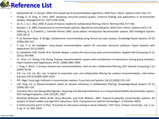 I & S E |IIT KGP
Reference List
• Deshpande, M., G. Karypis. 2004. Item-based top-N recommendation algorithms. ACM Trans. Inform. Systems 22(1) 143–177.
• Huang, Z., D. Zeng, H. Chen. 2007. Analyzing consumer-product graphs: Empirical findings and applications in recommender
systems. Management Sci. 53(7) 1146–1164.
• Jin, R., L. Si, C. Zhai. 2006. A study of mixture models for collaborative filtering. Inform. Retrieval 9(3) 357–382.
• Konstan, J. A. 2004. Introduction to recommender systems: Algorithms and evaluation. ACM Trans. Inform. Systems 22(1) 1–4.
• Felfernig, A., G. Friedrich, L. Schmidt-Thieme. 2007. Guest editors’ introduction: Recommender systems. IEEE Intelligent Systems
22(3) 18–21.
• P. du Boucher-Ryan, D. Bridge, Collaborative recommending using formal con-cept analysis, Knowledge-Based Systems 19 (5)
(2006) 309–315.
• Y. Cao, Y. Li, An intelligent fuzzy-based recommendation system for consumer electronic products, Expert Systems with
Applications 33 (1) (2007)
• G. Castellano, A.M. Fanelli, M.A. Torsello, Newer: a system for neuro-fuzzy web recommendation, Applied Soft Computing 11 (1)
(2011) 793–806
• Y.L. Chen, L.C. Cheng, C.N. Chung, A group recommendation system with-consideration of interactions among group members,
Expert Systems with Applications 34 (3) (2008) 2082–2090.
• L. Greg, S. Brent, Y. Jeremy, Amazon.com recommendations: item-to-item collaborative filtering, IEEE Internet Computing 7 (1)
(2003) 76–80
• D.R. Liu, C.H. Lai, W.J. Lee, A hybrid of sequential rules and collaborative filtering for product recommendation, Information
Sciences 179 (2) (2009) 3505–3519
• R.R. Yager, Fuzzy logic methods in recommender systems, Fuzzy Sets and Systems 136 (2) (2003) 133–149.
• J.M. Yang, K.F. Li, Recommendation based on rational inferences in collaborative filtering, Knowledge-Based Systems 22 (1)
(2009) 105–114.
• Francesco Ricci and Quang Nhat Nguyen, Acquiring and Revising Preferences in a Critique-Based Mobile Recommender System,
IEEE Intelligent Systems, 1541-1672/07, 2007.
• Bamshad Mobasher, Robin Burke, Runa Bhaumik, and Chad Williams. 2007. Toward trustworthy recommender systems: An
analysis of attack models and algorithm robustness. ACM Transactions on Internet Technology 7, 4, (October 2007).
• V. Krishnamurthy and H. V. Poor, “A tutorial on interactive sensing in social networks,” IEEE Trans. Comput. Social Syst., vol. 1, no.
1, pp. 3– 21, Mar. 2014.
 