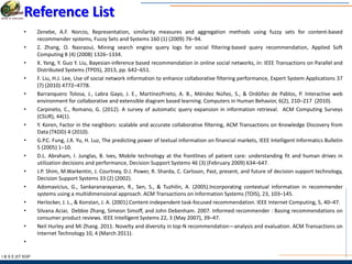 I & S E |IIT KGP
Reference List
• Zenebe, A.F. Norcio, Representation, similarity measures and aggregation methods using fuzzy sets for content-based
recommender systems, Fuzzy Sets and Systems 160 (1) (2009) 76–94.
• Z. Zhang, O. Nasraoui, Mining search engine query logs for social filtering-based query recommendation, Applied Soft
Computing 8 (4) (2008) 1326–1334.
• X. Yang, Y. Guo Y. Liu, Bayesian-inference based recommendation in online social networks, in: IEEE Transactions on Parallel and
Distributed Systems (TPDS), 2013, pp. 642–651.
• F. Liu, H.J. Lee, Use of social network information to enhance collaborative filtering performance, Expert System Applications 37
(7) (2010) 4772–4778.
• Barranquero Tolosa, J., Labra Gayo, J. E., MartínezPrieto, A. B., Méndez Núñez, S., & Ordóñez de Pablos, P. Interactive web
environment for collaborative and extensible diagram based learning. Computers in Human Behavior, 6(2), 210–217 (2010).
• Carpineto, C., Romano, G. (2012). A survey of automatic query expansion in information retrieval. ACM Computing Surveys
(CSUR), 44(1).
• Y. Koren, Factor in the neighbors: scalable and accurate collaborative filtering, ACM Transactions on Knowledge Discovery from
Data (TKDD) 4 (2010).
• G.P.C. Fung, J.X. Yu, H. Luz, The predicting power of textual information on financial markets, IEEE Intelligent Informatics Bulletin
5 (2005) 1–10.
• D.L. Abraham, I. Junglas, B. Ives, Mobile technology at the frontlines of patient care: understanding fit and human drives in
utilization decisions and performance, Decision Support Systems 46 (3) (February 2009) 634–647.
• J.P. Shim, M.Warkentin, J. Courtney, D.J. Power, R. Sharda, C. Carlsson, Past, present, and future of decision support technology,
Decision Support Systems 33 (2) (2002).
• Adomavicius, G., Sankaranarayanan, R., Sen, S., & Tuzhilin, A. (2005).Incorporating contextual information in recommender
systems using a multidimensional approach. ACM Transactions on Information Systems (TOIS), 23, 103–145.
• Herlocker, J. L., & Konstan, J. A. (2001).Content-independent task-focused recommendation. IEEE Internet Computing, 5, 40–47.
• Silvana Aciar, Debbie Zhang, Simeon Simoff, and John Debenham. 2007. Informed recommender : Basing recommendations on
consumer product reviews. IEEE Intelligent Systems 22, 3 (May 2007), 39–47.
• Neil Hurley and Mi Zhang. 2011. Novelty and diversity in top-N recommendation—analysis and evaluation. ACM Transactions on
Internet Technology 10, 4 (March 2011).
•
 