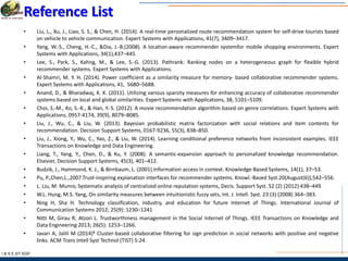 I & S E |IIT KGP
Reference List
• Liu, L., Xu, J., Liao, S. S., & Chen, H. (2014). A real-time personalized route recommendation system for self-drive tourists based
on vehicle to vehicle communication. Expert Systems with Applications, 41(7), 3409–3417.
• Yang, W.-S., Cheng, H.-C., &Dia, J.-B.(2008). A location-aware recommender systemfor mobile shopping environments. Expert
Systems with Applications, 34(1),437–445.
• Lee, S., Park, S., Kahng, M., & Lee, S.-G. (2013). Pathrank: Ranking nodes on a heterogeneous graph for flexible hybrid
recommender systems. Expert Systems with Applications.
• Al-Shamri, M. Y. H. (2014). Power coefficient as a similarity measure for memory- based collaborative recommender systems.
Expert Systems with Applications, 41, 5680–5688.
• Anand, D., & Bharadwaj, K. K. (2011). Utilizing various sparsity measures for enhancing accuracy of collaborative recommender
systems based on local and global similarities. Expert Systems with Applications, 38, 5101–5109.
• Choi, S.-M., Ko, S.-K., & Han, Y.-S. (2012). A movie recommendation algorithm based on genre correlations. Expert Systems with
Applications, 0957-4174, 39(9), 8079–8085.
• Liu, J., Wu, C., & Liu, W. (2013). Bayesian probabilistic matrix factorization with social relations and item contents for
recommendation. Decision Support Systems, 0167-9236, 55(3), 838–850.
• Liu, J., Xiong, Y., Wu, C., Yao, Z., & Liu, W. (2014). Learning conditional preference networks from inconsistent examples. IEEE
Transactions on Knowledge and Data Engineering.
• Liang, T., Yang, Y., Chen, D., & Ku, Y. (2008). A semantic-expansion approach to personalized knowledge recommendation.
Elsevier, Decision Support Systems, 45(3), 401–412.
• Budzik, J., Hammond, K. J., & Birnbaum, L. (2001).Information access in context. Knowledge-Based Systems, 14(1), 37–53.
• Pu, P.,Chen,L.,2007.Trust-inspiring explanation interfaces for recommender systems. Knowl.-Based Syst.20(August(6)),542–556.
• L. Liu, M. Munro, Systematic analysis of centralized online reputation systems, Decis. Support Syst. 52 (2) (2012) 438–449.
• W.L. Hung, M.S. Yang, On similarity measures between intuitionistic fuzzy sets, Int. J. Intell. Syst. 23 (3) (2008) 364–383.
• Ning H, Sha H. Technology classification, industry, and education for future Internet of Things. International Journal of
Communication Systems 2012; 25(9): 1230–1241
• Nitti M, Girau R, Atzori L. Trustworthiness management in the Social Internet of Things. IEEE Transactions on Knowledge and
Data Engineering 2013; 26(5): 1253–1266.
• Javari A, Jalili M (2014)B Cluster-based collaborative filtering for sign prediction in social networks with positive and negative
links. ACM Trans Intell Syst Technol (TIST) 5:24.
 