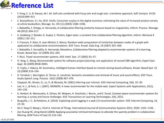 I & S E |IIT KGP
Reference List
• F. Feng, C. Li, B. Davvaz, M.I. Ali, Soft sets combined with fuzzy sets and rough sets: a tentative approach, Soft Comput. 14 (9)
(2010) 899–911
• E. Brynjolfsson, Y.J. Hu, M.D. Smith, Consumer surplus in the digital economy: estimating the value of increased product variety
at online booksellers, Manage. Sci. 49 (11) (2003) 1580–1596.
• J. Bobadilla, F. Ortega, A. Hernando, A collaborative filtering similarity measure based on singularities, Inform. Process. Manage.
48 (2012) 204–217.
• K. Goldberg ,T. Roeder, G. Gupta, C. Perkins, Eigen taste: a constant time collaborative filtering algorithm, Inform. Retrieval 4
(2001) 133–151.
• F. Francois, P. Alain, R. Jean-Michel, S. Marco, Random-walk computation of similarities between nodes of a graph with
application to collaborative recommendation, IEEE Trans. Knowl. Data Eng. 19 (2007) 355–369.
• J. Bobadilla, F. Serradilla, A. Hernando, Movielens, Collaborative filtering adapted to recommender systems of e-learning,
Knowl.-Based Syst. 22 (2009) 261–265.
• F. Ricci, Travel recommender systems, IEEE Intell. Syst. 17 (2002) 55–57.
• H. Yang, C. Wang, Recommender system for software project planning: one application of revised CBR algorithm, Expert Syst.
Appl. 36 (2009) 8938–8945.
• H. Fujita, J. Hakura, M. Kurematsu, Intelligent human interface based on mental cloning-based software, Knowl.-Based Syst. 22
(3) (2009) 216–234.
• D. Turnbull, L. Barrington, D. Torres, G. Lanckriet, Semantic annotation and retrieval of music and sound effects, IEEE Trans.
Audio Speech Lang. Process. 16(2) (2008) 467–476.
• Claypool, M., Brown, D., Le, P., & Waseda, M. (2001).Inferring user interest. IEEE Internet Computing, 5(6), 32–39.
• Lee, H. J., & Park, S. J. (2007). MONERS: A news recommender for the mobile web. Expert Systems with Applications, 32(1),
143–150.
• K. Verbert, N. Manouselis, X. Ochoa, M. Wolpers, H. Drachsler, I. Bosnic, and E. Duval. Context-aware recommender systems for
learning: a survey and future challenges. IEEE Transactions on Learning Technologies, 5(4), 2012.
• Burguillo, J. C., & Peleteiro, A. (2010). Exploiting social tagging in a web 2.0 recommender system. IEEE Internet Computing, 14,
23–30.
• Xia F, Yang LT, Wang L, Vinel A. Internet of Things. International Journal of Communication Systems 2012; 25(9): 1101–1102 .
• Zan Huang HC, Zeng Daniel (2004) Applying associative retrieval techniques to alleviate the sparsity problem in collaborative
filtering. ACM Trans Inf Syst 22:116–142.
 