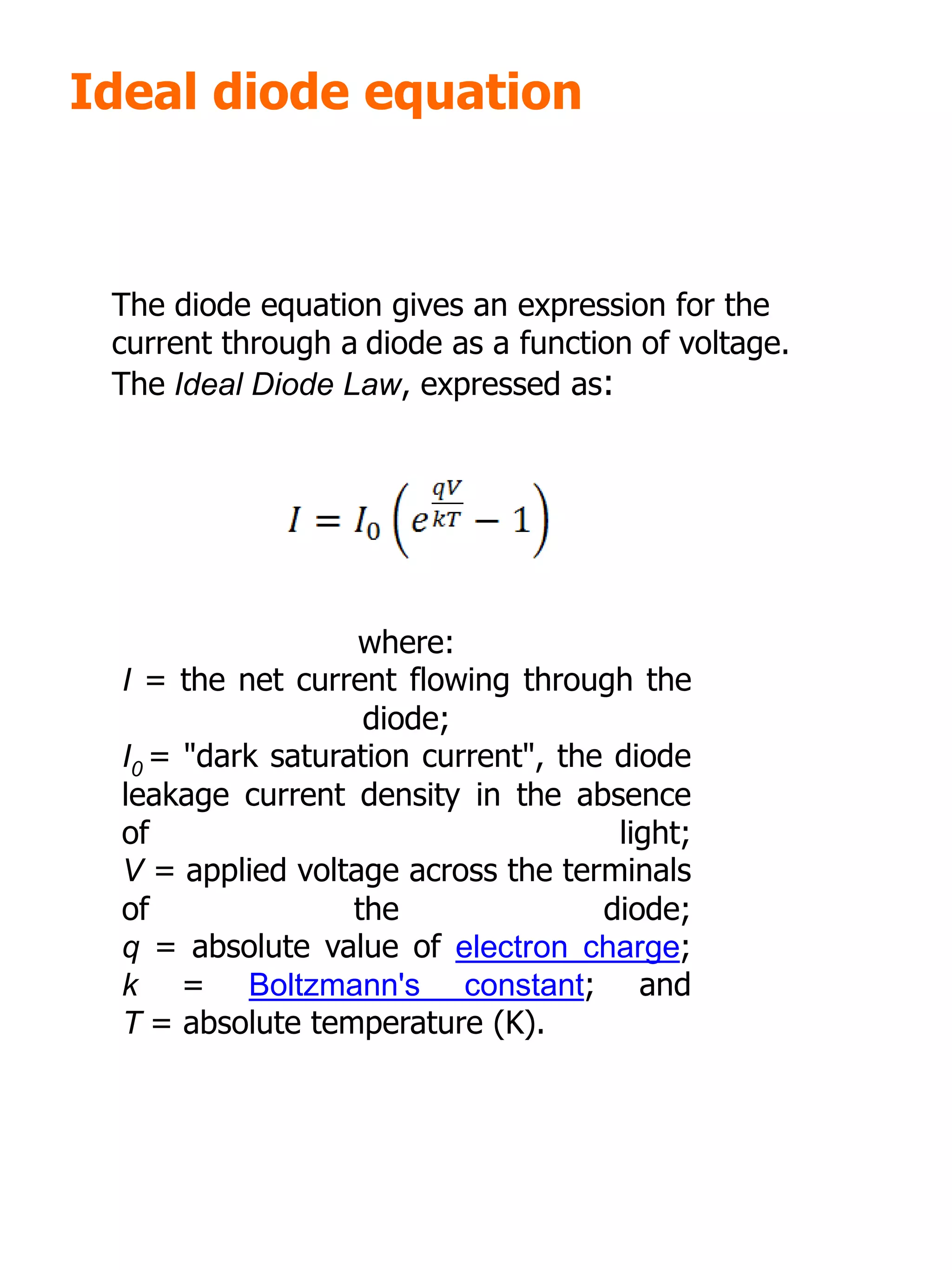 Ideal diode equation
where:
I = the net current flowing through the
diode;
I0 = "dark saturation current", the diode
leakage current density in the absence
of light;
V = applied voltage across the terminals
of the diode;
q = absolute value of electron charge;
k = Boltzmann's constant; and
T = absolute temperature (K).
The diode equation gives an expression for the
current through a diode as a function of voltage.
The Ideal Diode Law, expressed as:
 