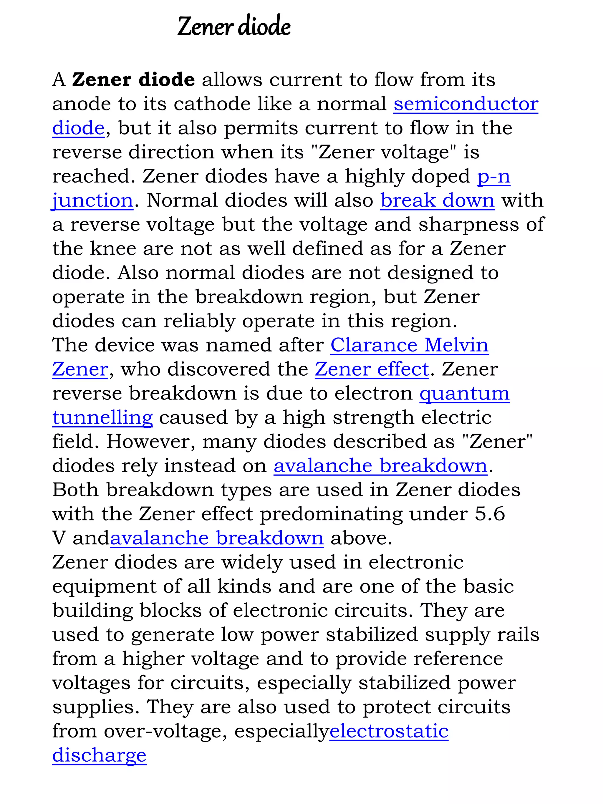 A Zener diode allows current to flow from its
anode to its cathode like a normal semiconductor
diode, but it also permits current to flow in the
reverse direction when its "Zener voltage" is
reached. Zener diodes have a highly doped p-n
junction. Normal diodes will also break down with
a reverse voltage but the voltage and sharpness of
the knee are not as well defined as for a Zener
diode. Also normal diodes are not designed to
operate in the breakdown region, but Zener
diodes can reliably operate in this region.
The device was named after Clarance Melvin
Zener, who discovered the Zener effect. Zener
reverse breakdown is due to electron quantum
tunnelling caused by a high strength electric
field. However, many diodes described as "Zener"
diodes rely instead on avalanche breakdown.
Both breakdown types are used in Zener diodes
with the Zener effect predominating under 5.6
V andavalanche breakdown above.
Zener diodes are widely used in electronic
equipment of all kinds and are one of the basic
building blocks of electronic circuits. They are
used to generate low power stabilized supply rails
from a higher voltage and to provide reference
voltages for circuits, especially stabilized power
supplies. They are also used to protect circuits
from over-voltage, especiallyelectrostatic
discharge
Zenerdiode
 