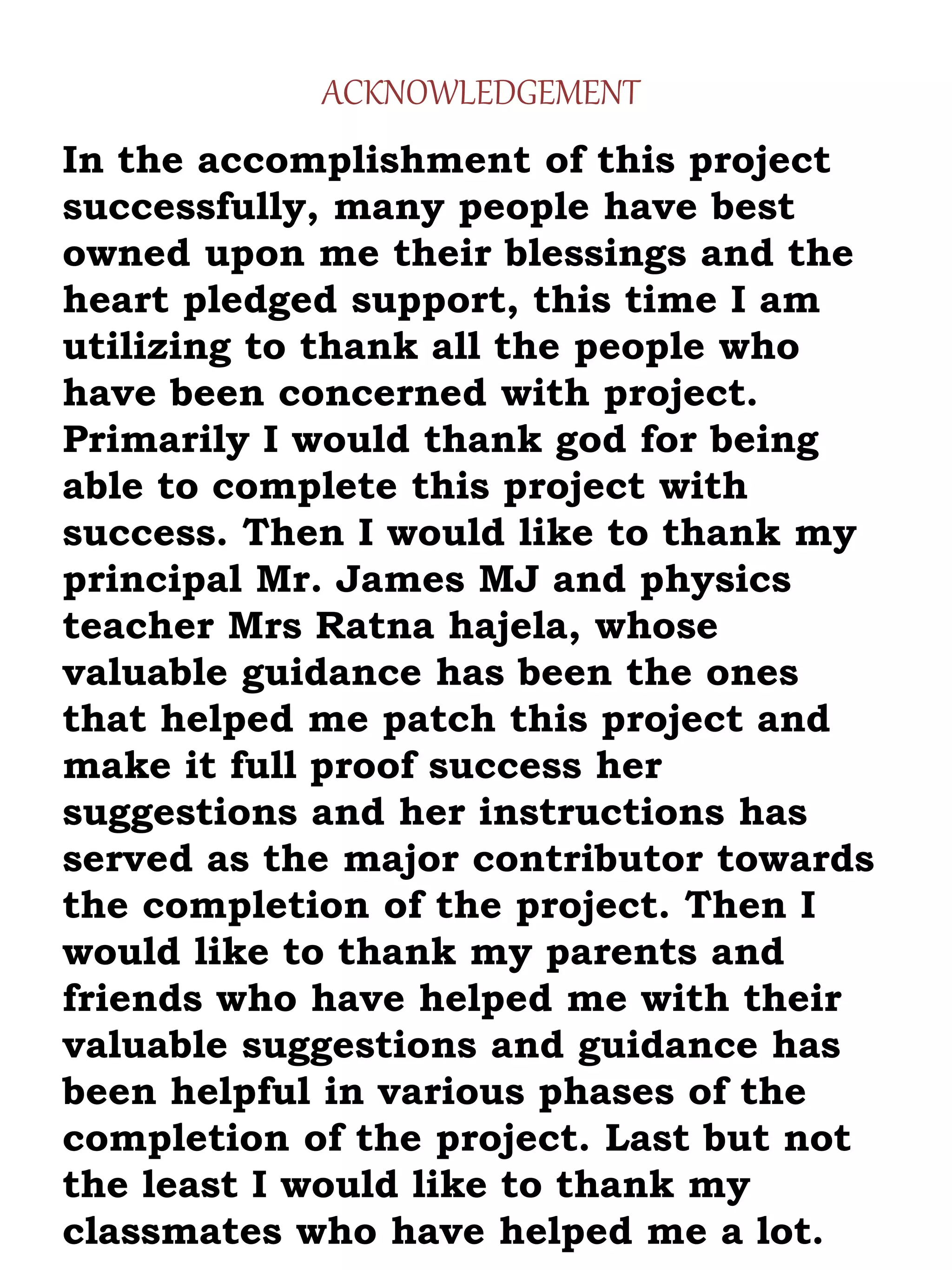 In the accomplishment of this project
successfully, many people have best
owned upon me their blessings and the
heart pledged support, this time I am
utilizing to thank all the people who
have been concerned with project.
Primarily I would thank god for being
able to complete this project with
success. Then I would like to thank my
principal Mr. James MJ and physics
teacher Mrs Ratna hajela, whose
valuable guidance has been the ones
that helped me patch this project and
make it full proof success her
suggestions and her instructions has
served as the major contributor towards
the completion of the project. Then I
would like to thank my parents and
friends who have helped me with their
valuable suggestions and guidance has
been helpful in various phases of the
completion of the project. Last but not
the least I would like to thank my
classmates who have helped me a lot.
ACKNOWLEDGEMENT
 