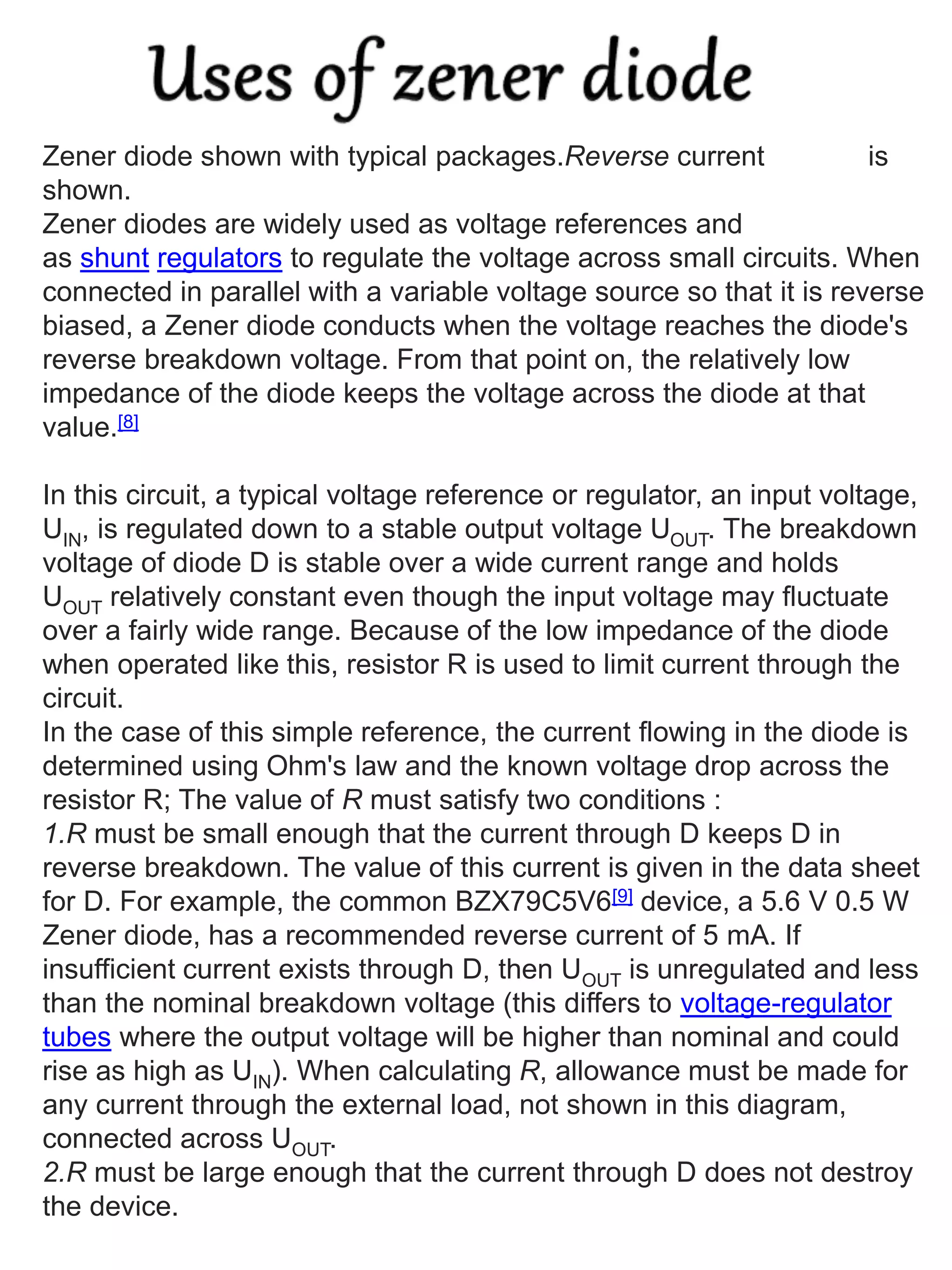 Zener diode shown with typical packages.Reverse current is
shown.
Zener diodes are widely used as voltage references and
as shunt regulators to regulate the voltage across small circuits. When
connected in parallel with a variable voltage source so that it is reverse
biased, a Zener diode conducts when the voltage reaches the diode's
reverse breakdown voltage. From that point on, the relatively low
impedance of the diode keeps the voltage across the diode at that
value.[8]
In this circuit, a typical voltage reference or regulator, an input voltage,
UIN, is regulated down to a stable output voltage UOUT. The breakdown
voltage of diode D is stable over a wide current range and holds
UOUT relatively constant even though the input voltage may fluctuate
over a fairly wide range. Because of the low impedance of the diode
when operated like this, resistor R is used to limit current through the
circuit.
In the case of this simple reference, the current flowing in the diode is
determined using Ohm's law and the known voltage drop across the
resistor R; The value of R must satisfy two conditions :
1.R must be small enough that the current through D keeps D in
reverse breakdown. The value of this current is given in the data sheet
for D. For example, the common BZX79C5V6[9] device, a 5.6 V 0.5 W
Zener diode, has a recommended reverse current of 5 mA. If
insufficient current exists through D, then UOUT is unregulated and less
than the nominal breakdown voltage (this differs to voltage-regulator
tubes where the output voltage will be higher than nominal and could
rise as high as UIN). When calculating R, allowance must be made for
any current through the external load, not shown in this diagram,
connected across UOUT.
2.R must be large enough that the current through D does not destroy
the device.
 