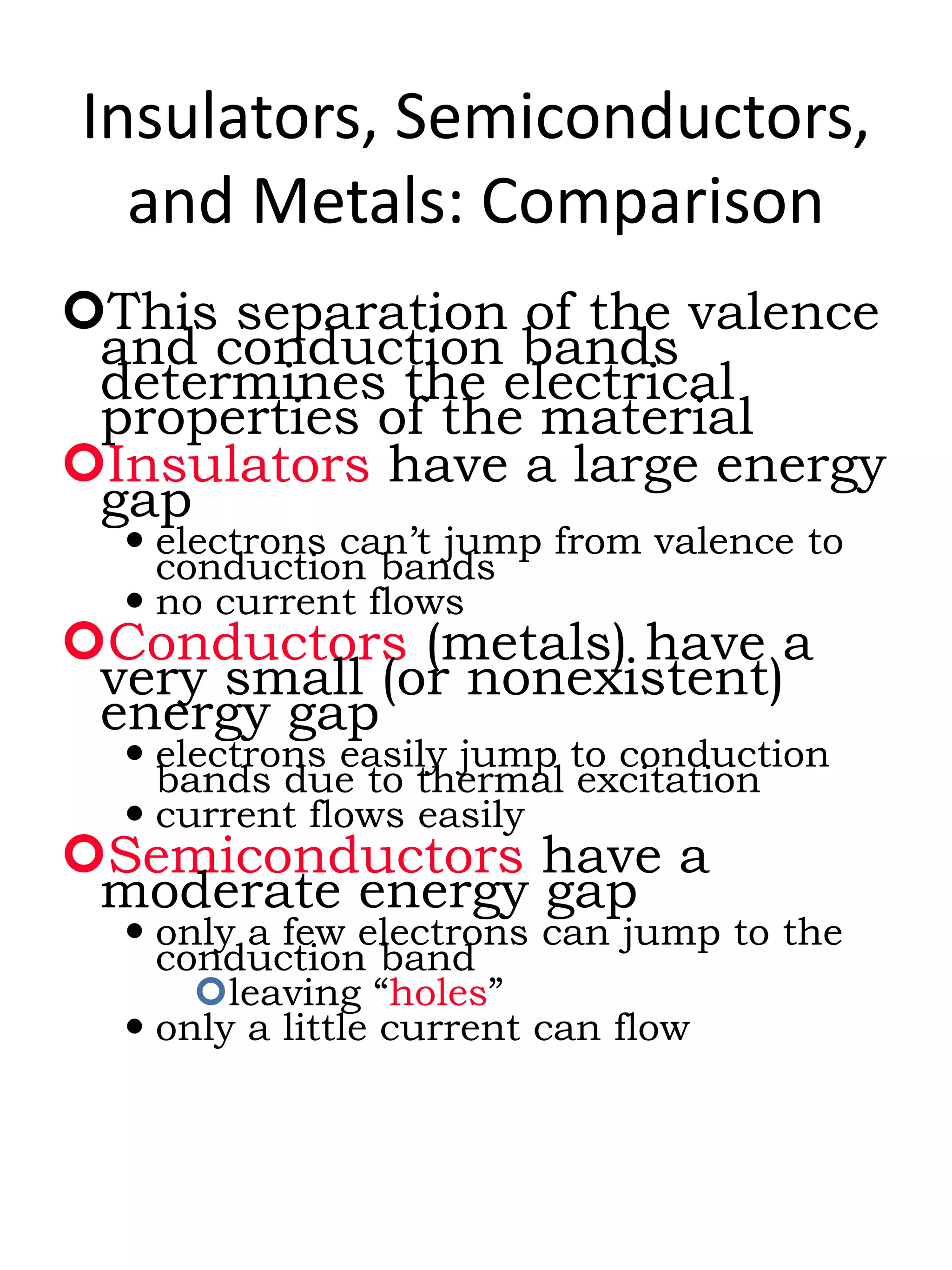 Insulators, Semiconductors,
and Metals: Comparison
This separation of the valence
and conduction bands
determines the electrical
properties of the material
Insulators have a large energy
gap
 electrons can’t jump from valence to
conduction bands
 no current flows
Conductors (metals) have a
very small (or nonexistent)
energy gap
 electrons easily jump to conduction
bands due to thermal excitation
 current flows easily
Semiconductors have a
moderate energy gap
 only a few electrons can jump to the
conduction band
leaving “holes”
 only a little current can flow
 