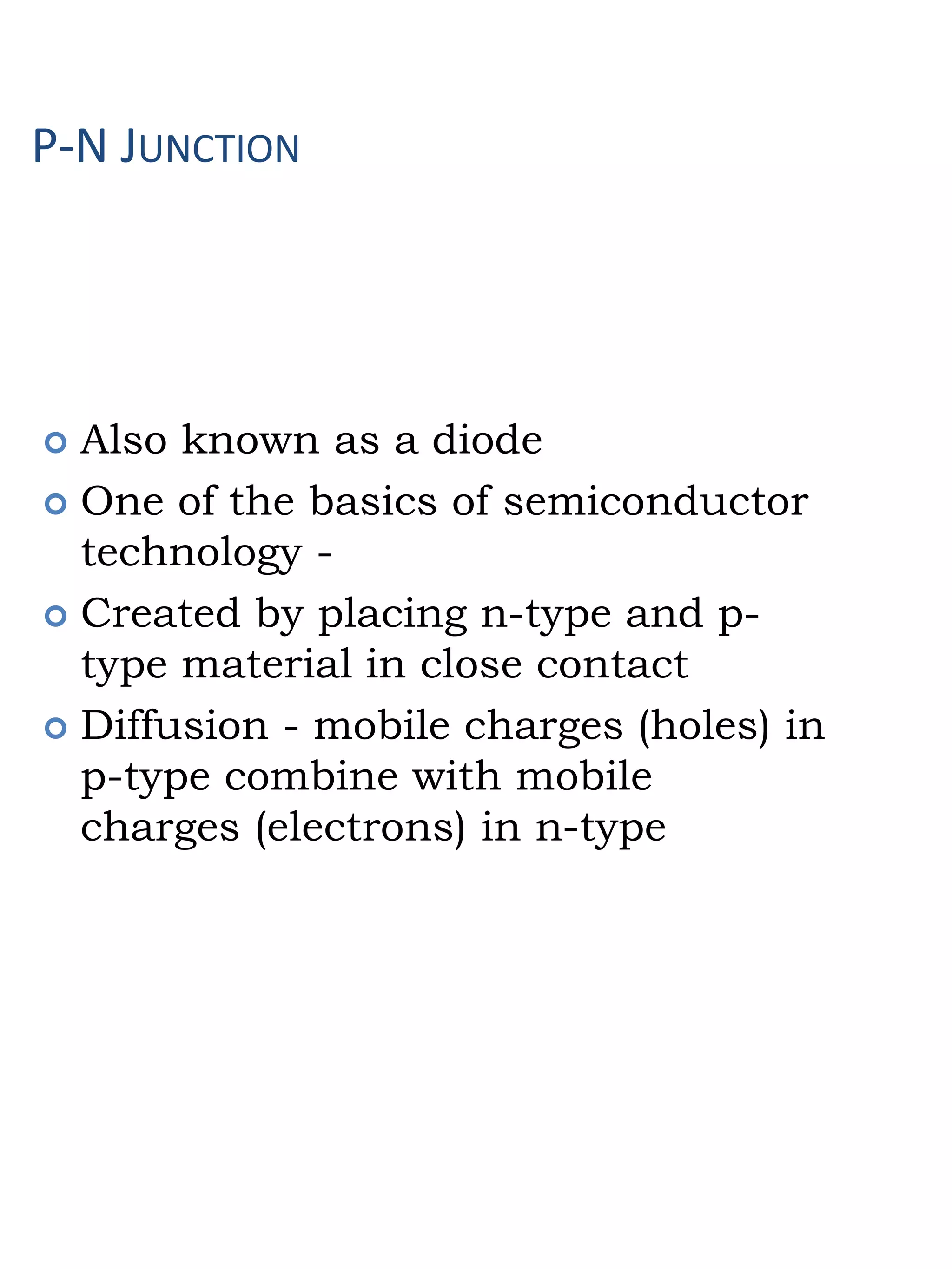 P-N JUNCTION
 Also known as a diode
 One of the basics of semiconductor
technology -
 Created by placing n-type and p-
type material in close contact
 Diffusion - mobile charges (holes) in
p-type combine with mobile
charges (electrons) in n-type
 